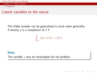 Markov Chain Monte Carlo Methods
MCMC # 2: Gibbs Sampling
Completion
Latent variables to the rescue
The Gibbs sampler can be generalized in much wider generality
A density g is a completion of f if
Z
g(x, z) dz = f(x)
Note
The variable z may be meaningless for the problem
 