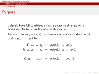 Markov Chain Monte Carlo Methods
MCMC # 2: Gibbs Sampling
Completion
Purpose
g should have full conditionals that are easy to simulate for a
Gibbs sampler to be implemented with g rather than f
For p > 1, write y = (x, z) and denote the conditional densities of
g(y) = g(y1, . . . , yp) by
Y1|y2, . . . , yp ∼ g1(y1|y2, . . . , yp),
Y2|y1, y3, . . . , yp ∼ g2(y2|y1, y3, . . . , yp),
. . . ,
Yp|y1, . . . , yp−1 ∼ gp(yp|y1, . . . , yp−1).
 