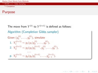 Markov Chain Monte Carlo Methods
MCMC # 2: Gibbs Sampling
Completion
Purpose
The move from Y (t) to Y (t+1) is deﬁned as follows:
Algorithm (Completion Gibbs sampler)
Given (y
(t)
1 , . . . , y
(t)
p ), simulate
1. Y
(t+1)
1 ∼ g1(y1|y
(t)
2 , . . . , y
(t)
p ),
2. Y
(t+1)
2 ∼ g2(y2|y
(t+1)
1 , y
(t)
3 , . . . , y
(t)
p ),
. . .
p. Y
(t+1)
p ∼ gp(yp|y
(t+1)
1 , . . . , y
(t+1)
p−1 ).
 