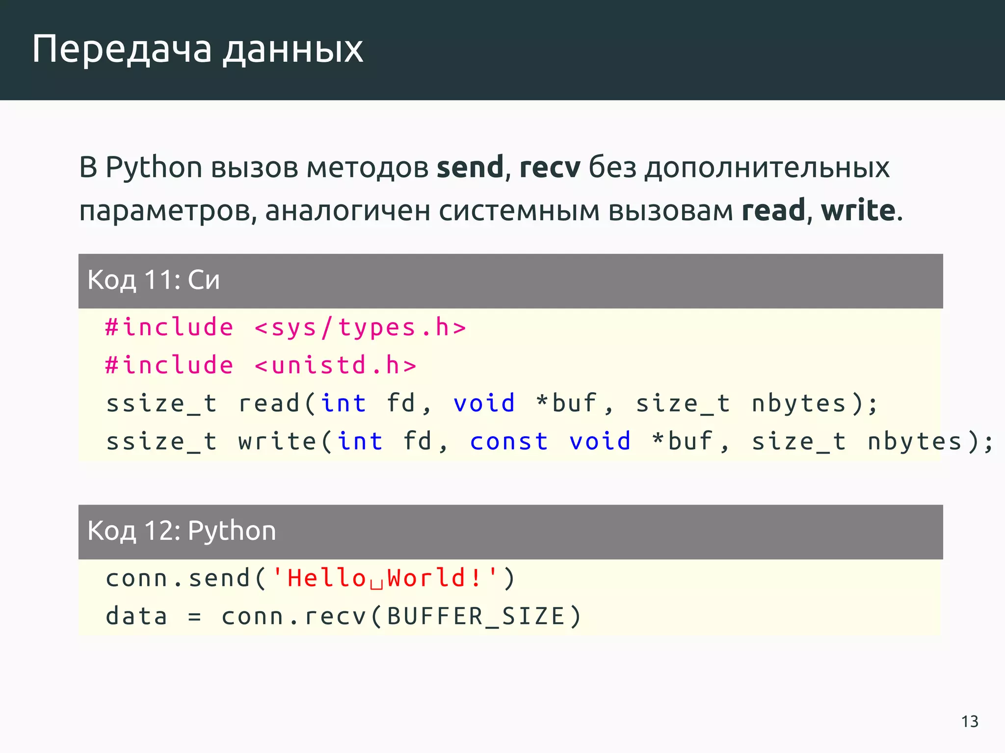 Передача данных
В Python вызов методов send, recv без дополнительных
параметров, аналогичен системным вызовам read, write.
Код 11: Си
#include <sys/types.h>
#include <unistd.h>
ssize_t read(int fd, void *buf , size_t nbytes );
ssize_t write(int fd, const void *buf , size_t nbytes );
Код 12: Python
conn.send('Hello␣World!')
data = conn.recv(BUFFER_SIZE)
13
 