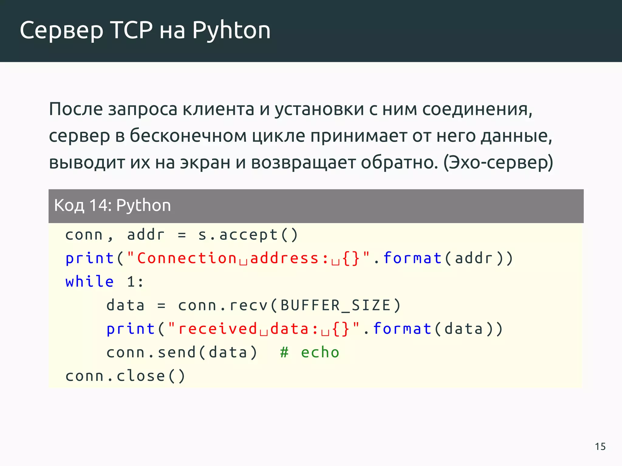 Сервер TCP на Pyhton
После запроса клиента и установки с ним соединения,
сервер в бесконечном цикле принимает от него данные,
выводит их на экран и возвращает обратно. (Эхо-сервер)
Код 14: Python
conn , addr = s.accept ()
print("Connection␣address:␣{}".format(addr))
while 1:
data = conn.recv(BUFFER_SIZE)
print("received␣data:␣{}".format(data))
conn.send(data) # echo
conn.close()
15
 