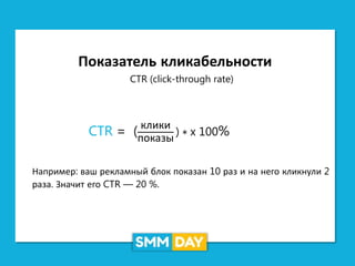 Показатель кликабельности
CTR (click-through rate)
CTR = (
клики
показы
) ∗ x 100%
Например: ваш рекламный блок показан 10 раз и на него кликнули 2
раза. Значит его CTR — 20 %.
 