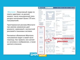 ВКонтакте – безусловный лидер по
охвату аудитории: на данный
момент, число пользователей этого
ресурса насчитывает более 170 млн.
пользователей.
Таргетированная реклама ВКонтакте
при умелом управлении дает
результат, сравнимый с контекстной
рекламой в поисковых системах.
Рекламные объявления ВКонтакте
пользователи видят в левой части
страницы. Как правило, они состоят
из заголовка и изображения, а также
краткого описания.
 