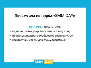 Почему мы поводим «SMM DAY»
причины, отсутствие:
 единого рынка услуг маркетинга в соцсетях;
 профессионального сообщества специалистов;
 комфортной среды для взаимодействия;
 