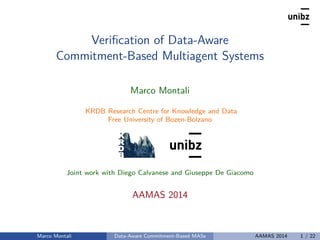 Veriﬁcation of Data-Aware
Commitment-Based Multiagent Systems
Marco Montali
KRDB Research Centre for Knowledge and Data
Free University of Bozen-Bolzano
Joint work with Diego Calvanese and Giuseppe De Giacomo
AAMAS 2014
Marco Montali Data-Aware Commitment-Based MASs AAMAS 2014 1 / 22
 