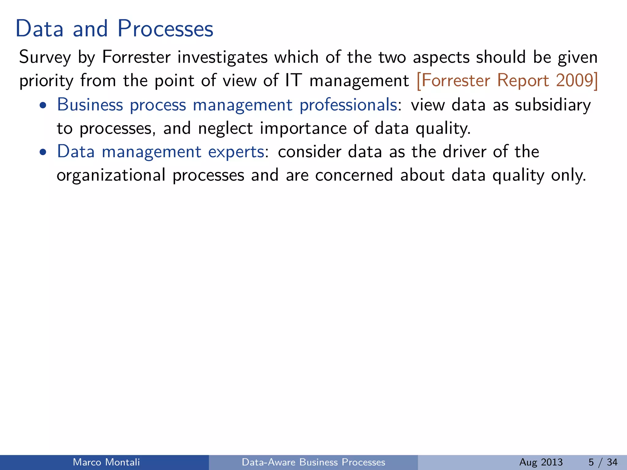 Data and Processes
Survey by Forrester investigates which of the two aspects should be given
priority from the point of view of IT management [Forrester Report 2009]
• Business process management professionals: view data as subsidiary
to processes, and neglect importance of data quality.
• Data management experts: consider data as the driver of the
organizational processes and are concerned about data quality only.
Marco Montali Data-Aware Business Processes Aug 2013 5 / 34
 