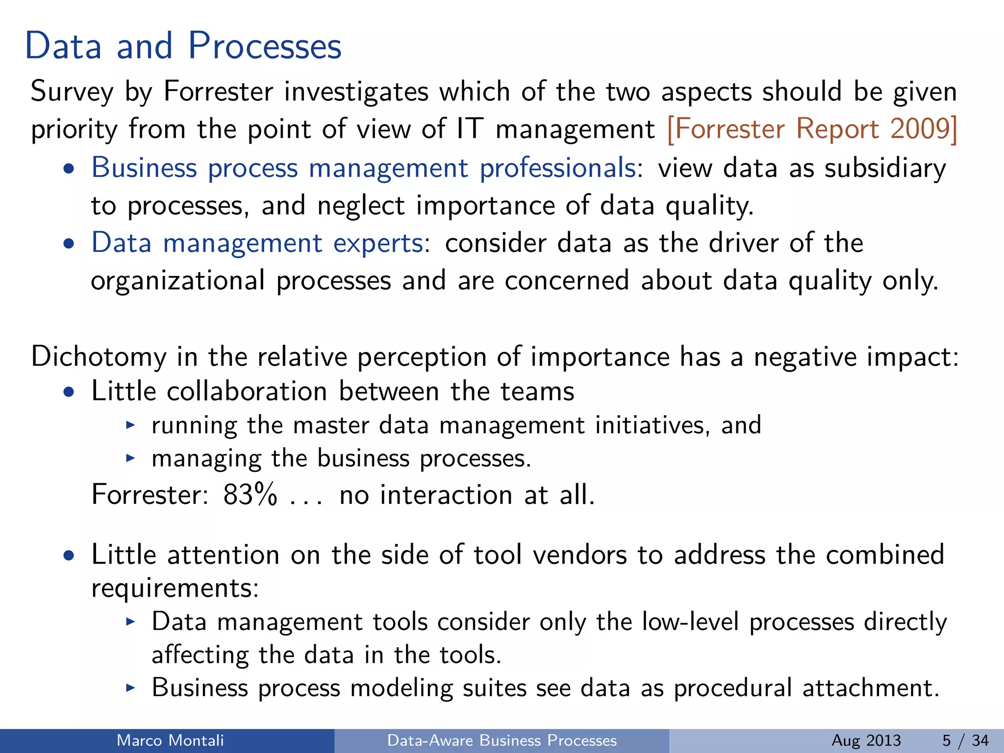 Data and Processes
Survey by Forrester investigates which of the two aspects should be given
priority from the point of view of IT management [Forrester Report 2009]
• Business process management professionals: view data as subsidiary
to processes, and neglect importance of data quality.
• Data management experts: consider data as the driver of the
organizational processes and are concerned about data quality only.
Dichotomy in the relative perception of importance has a negative impact:
• Little collaboration between the teams
running the master data management initiatives, and
managing the business processes.
Forrester: 83% . . . no interaction at all.
• Little attention on the side of tool vendors to address the combined
requirements:
Data management tools consider only the low-level processes directly
aﬀecting the data in the tools.
Business process modeling suites see data as procedural attachment.
Marco Montali Data-Aware Business Processes Aug 2013 5 / 34
 