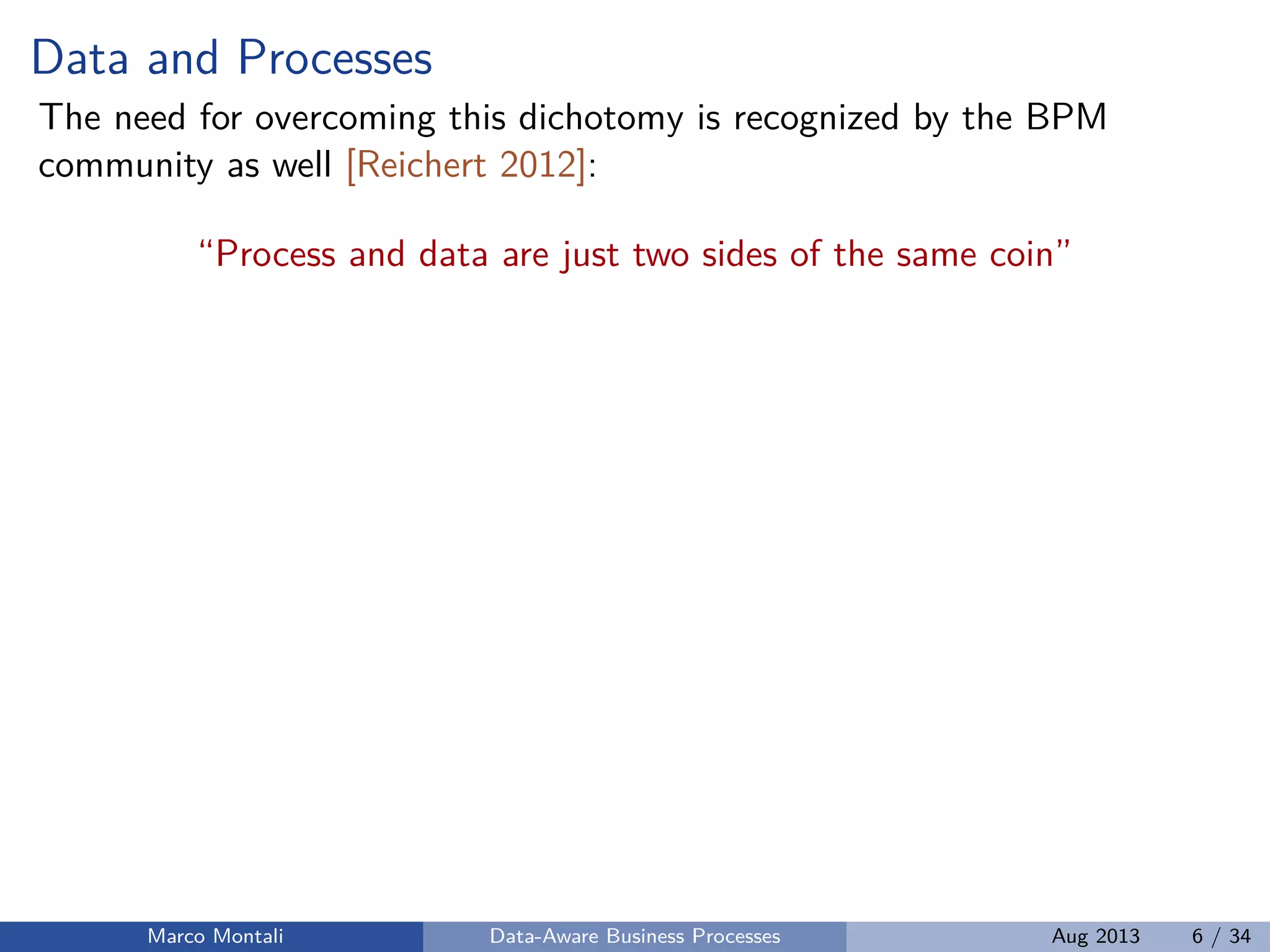 Data and Processes
The need for overcoming this dichotomy is recognized by the BPM
community as well [Reichert 2012]:
“Process and data are just two sides of the same coin”
Marco Montali Data-Aware Business Processes Aug 2013 6 / 34
 
