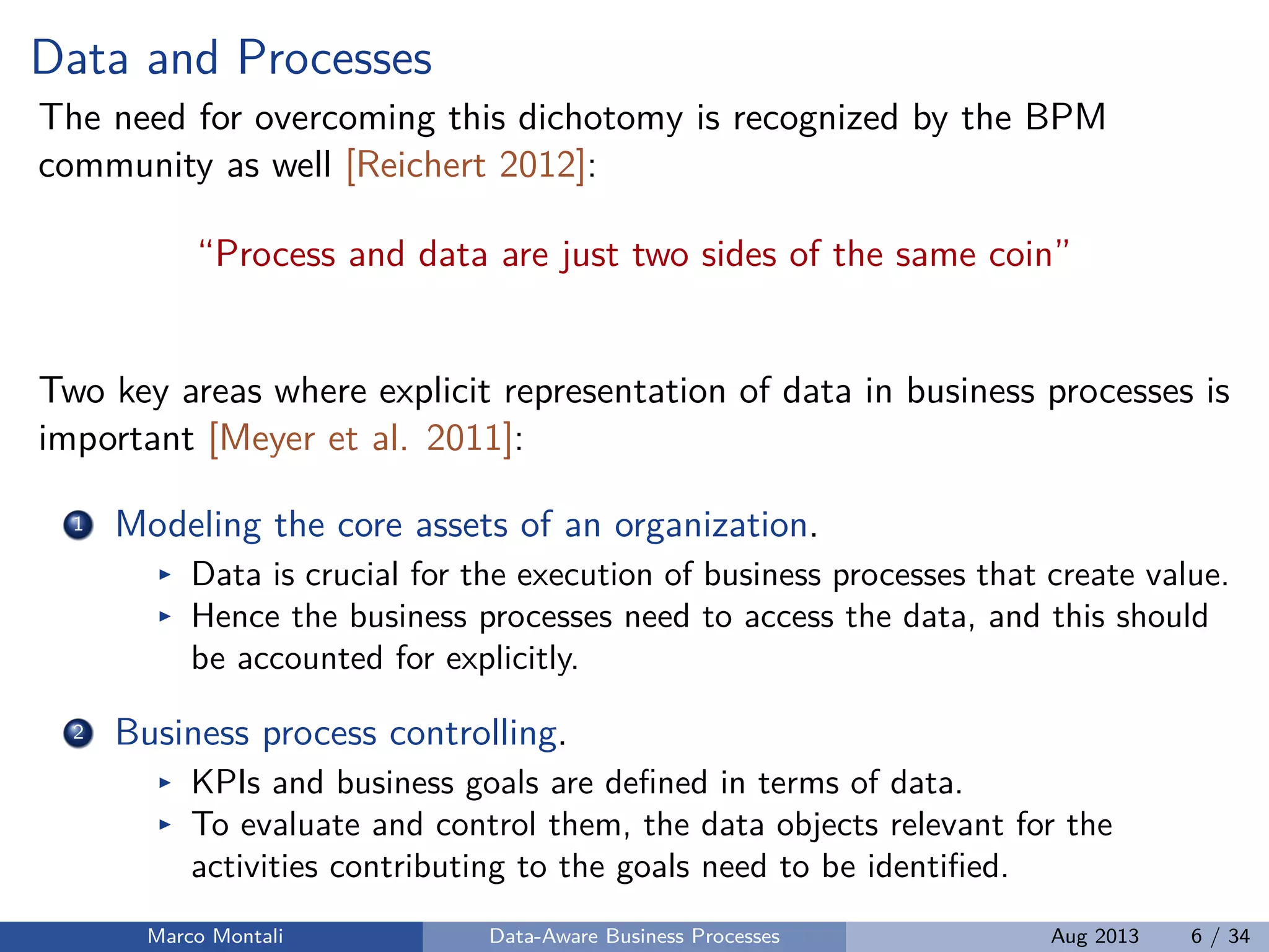 Data and Processes
The need for overcoming this dichotomy is recognized by the BPM
community as well [Reichert 2012]:
“Process and data are just two sides of the same coin”
Two key areas where explicit representation of data in business processes is
important [Meyer et al. 2011]:
1 Modeling the core assets of an organization.
Data is crucial for the execution of business processes that create value.
Hence the business processes need to access the data, and this should
be accounted for explicitly.
2 Business process controlling.
KPIs and business goals are deﬁned in terms of data.
To evaluate and control them, the data objects relevant for the
activities contributing to the goals need to be identiﬁed.
Marco Montali Data-Aware Business Processes Aug 2013 6 / 34
 