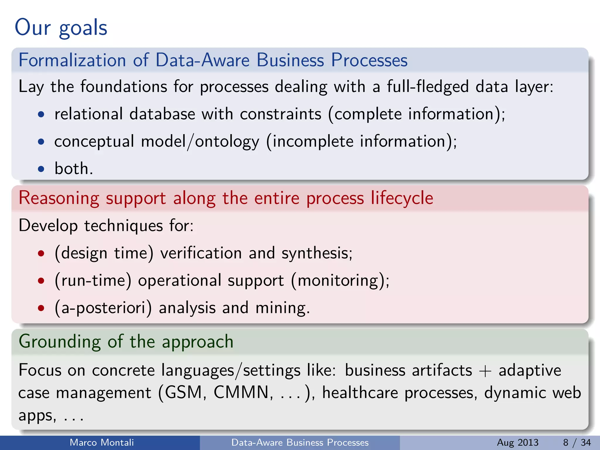 Our goals
Formalization of Data-Aware Business Processes
Lay the foundations for processes dealing with a full-ﬂedged data layer:
• relational database with constraints (complete information);
• conceptual model/ontology (incomplete information);
• both.
Reasoning support along the entire process lifecycle
Develop techniques for:
• (design time) veriﬁcation and synthesis;
• (run-time) operational support (monitoring);
• (a-posteriori) analysis and mining.
Grounding of the approach
Focus on concrete languages/settings like: business artifacts + adaptive
case management (GSM, CMMN, . . . ), healthcare processes, dynamic web
apps, . . .
Marco Montali Data-Aware Business Processes Aug 2013 8 / 34
 