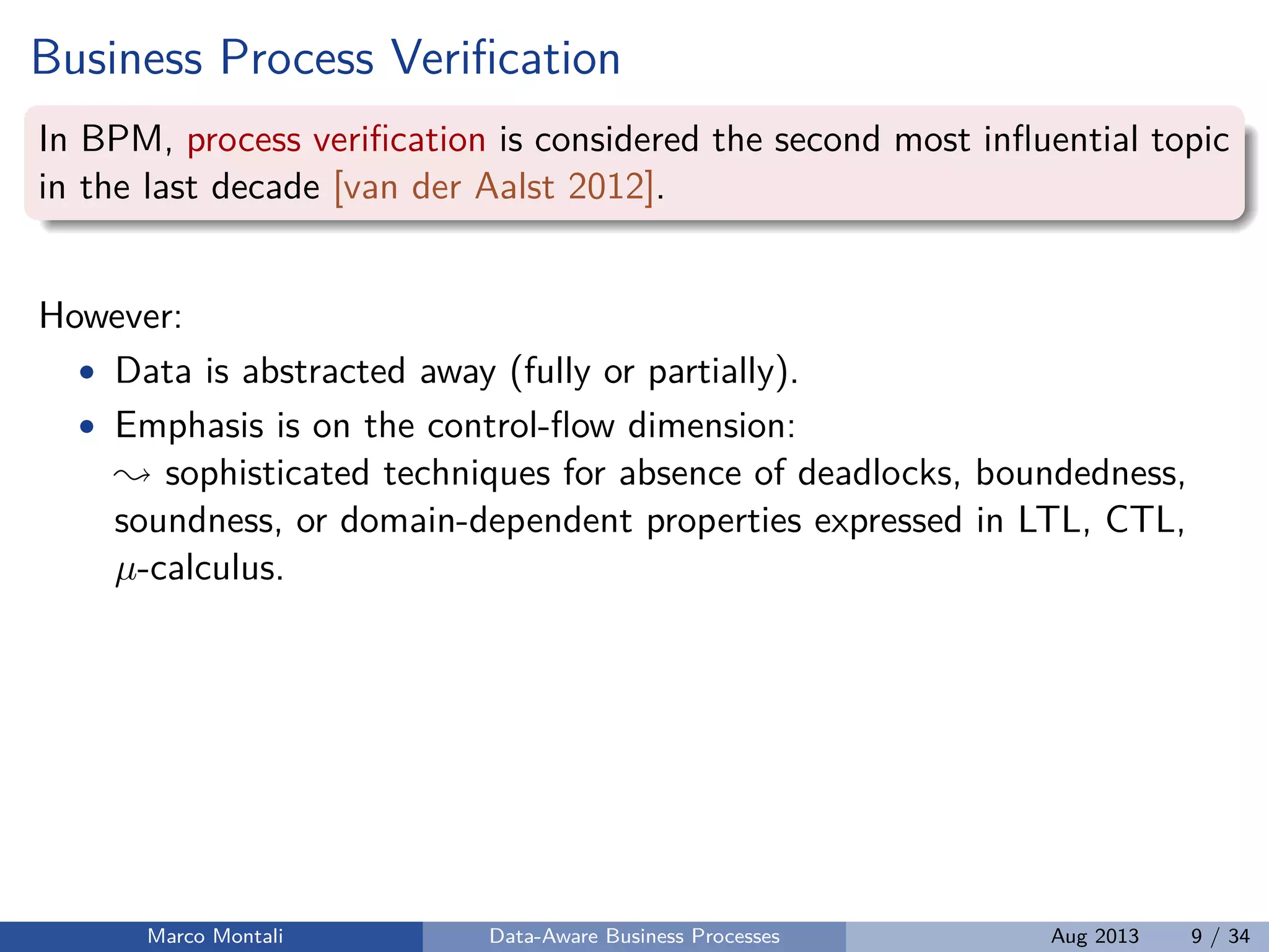 Business Process Veriﬁcation
In BPM, process veriﬁcation is considered the second most inﬂuential topic
in the last decade [van der Aalst 2012].
However:
• Data is abstracted away (fully or partially).
• Emphasis is on the control-ﬂow dimension:
sophisticated techniques for absence of deadlocks, boundedness,
soundness, or domain-dependent properties expressed in LTL, CTL,
µ-calculus.
Marco Montali Data-Aware Business Processes Aug 2013 9 / 34
 