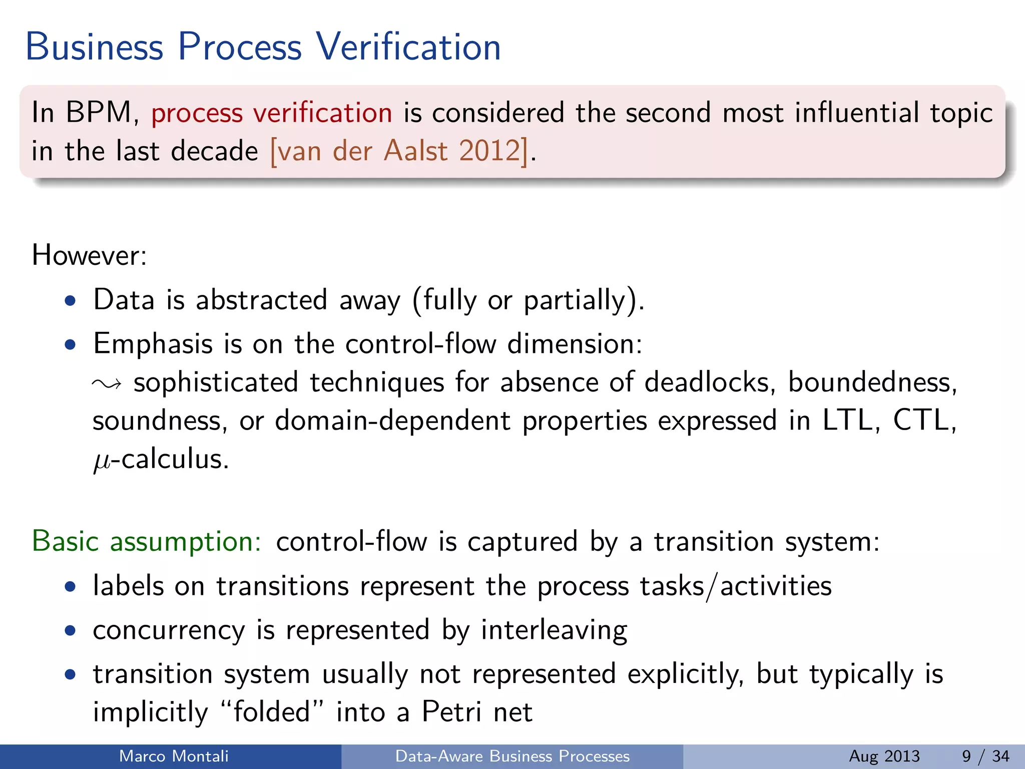 Business Process Veriﬁcation
In BPM, process veriﬁcation is considered the second most inﬂuential topic
in the last decade [van der Aalst 2012].
However:
• Data is abstracted away (fully or partially).
• Emphasis is on the control-ﬂow dimension:
sophisticated techniques for absence of deadlocks, boundedness,
soundness, or domain-dependent properties expressed in LTL, CTL,
µ-calculus.
Basic assumption: control-ﬂow is captured by a transition system:
• labels on transitions represent the process tasks/activities
• concurrency is represented by interleaving
• transition system usually not represented explicitly, but typically is
implicitly “folded” into a Petri net
Marco Montali Data-Aware Business Processes Aug 2013 9 / 34
 