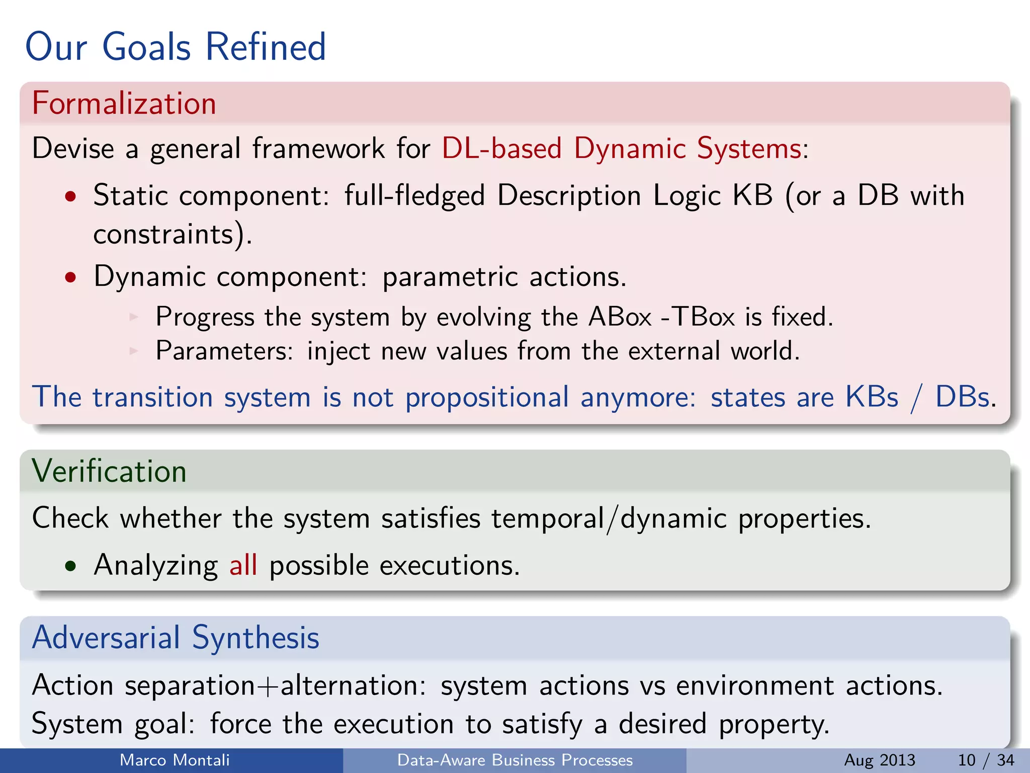 Our Goals Reﬁned
Formalization
Devise a general framework for DL-based Dynamic Systems:
• Static component: full-ﬂedged Description Logic KB (or a DB with
constraints).
• Dynamic component: parametric actions.
Progress the system by evolving the ABox -TBox is ﬁxed.
Parameters: inject new values from the external world.
The transition system is not propositional anymore: states are KBs / DBs.
Veriﬁcation
Check whether the system satisﬁes temporal/dynamic properties.
• Analyzing all possible executions.
Adversarial Synthesis
Action separation+alternation: system actions vs environment actions.
System goal: force the execution to satisfy a desired property.
Marco Montali Data-Aware Business Processes Aug 2013 10 / 34
 