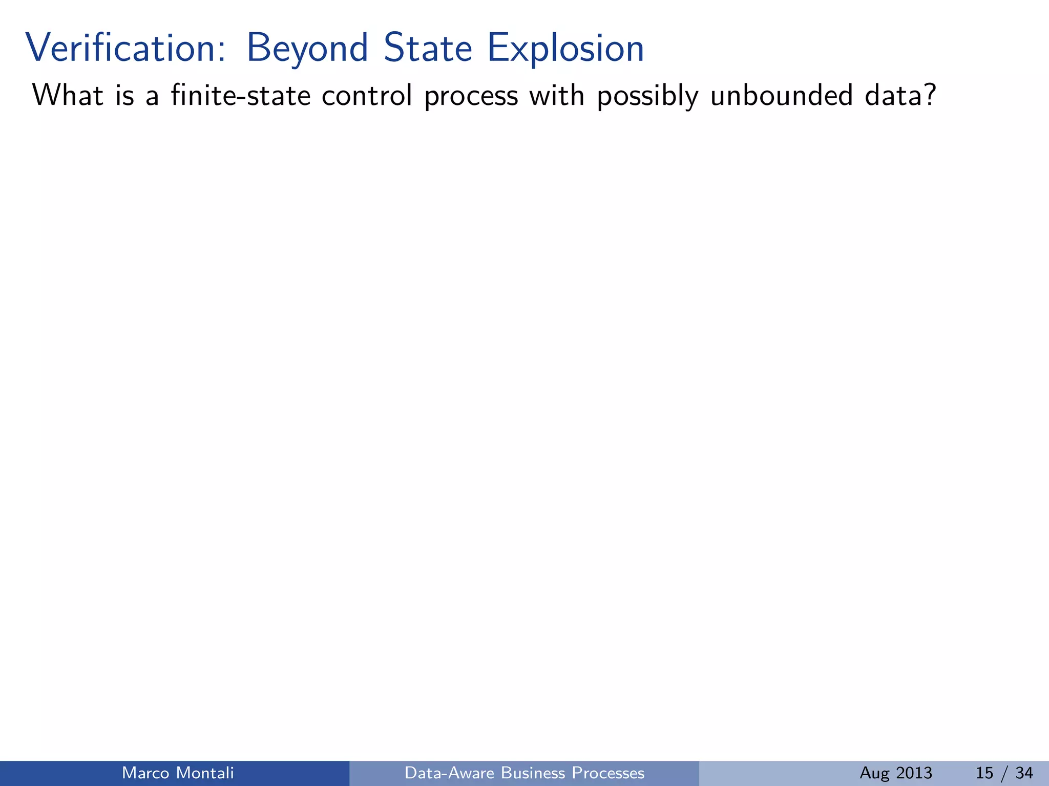 Veriﬁcation: Beyond State Explosion
What is a ﬁnite-state control process with possibly unbounded data?
Marco Montali Data-Aware Business Processes Aug 2013 15 / 34
 