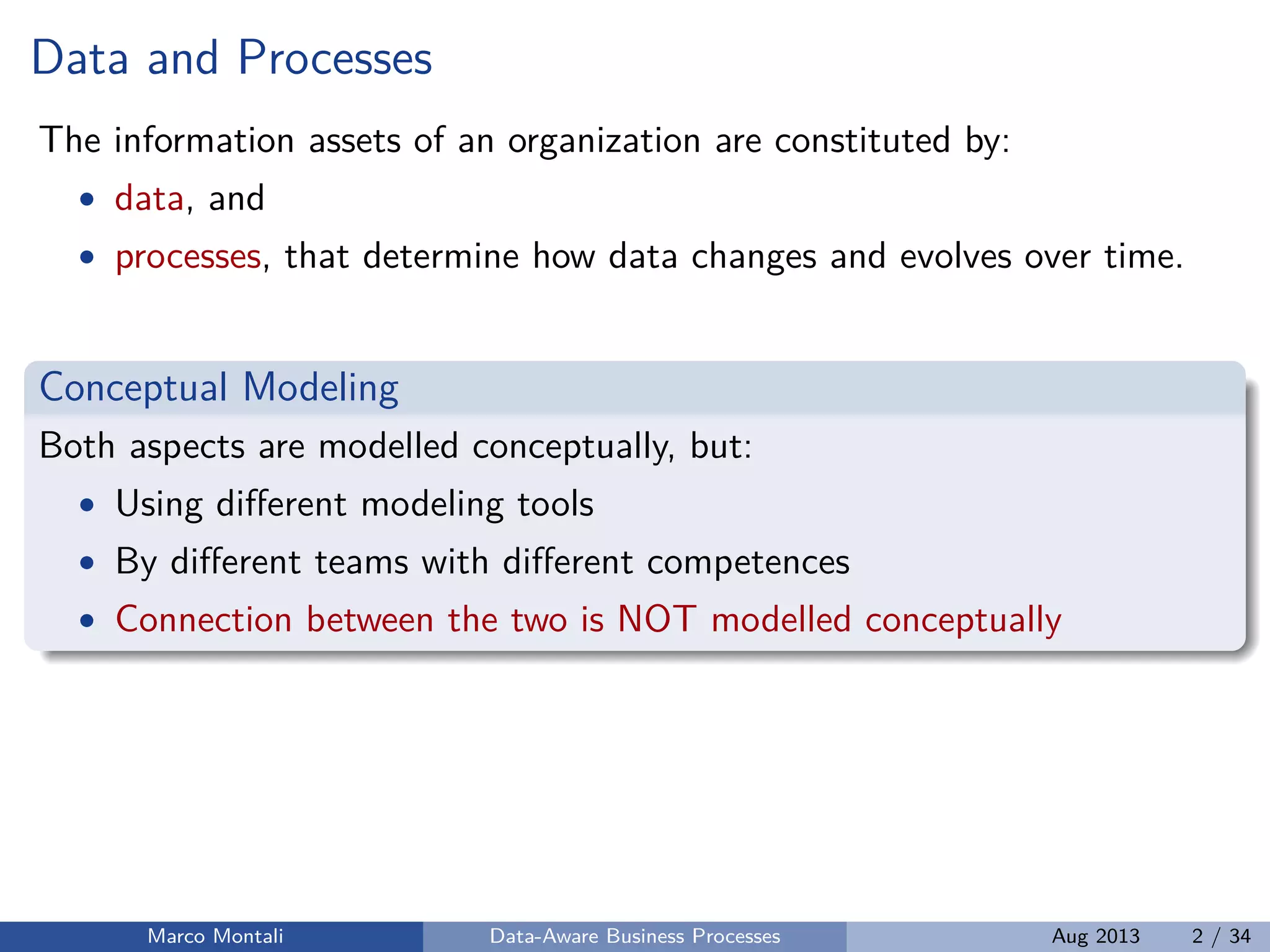 Data and Processes
The information assets of an organization are constituted by:
• data, and
• processes, that determine how data changes and evolves over time.
Conceptual Modeling
Both aspects are modelled conceptually, but:
• Using diﬀerent modeling tools
• By diﬀerent teams with diﬀerent competences
• Connection between the two is NOT modelled conceptually
Marco Montali Data-Aware Business Processes Aug 2013 2 / 34
 