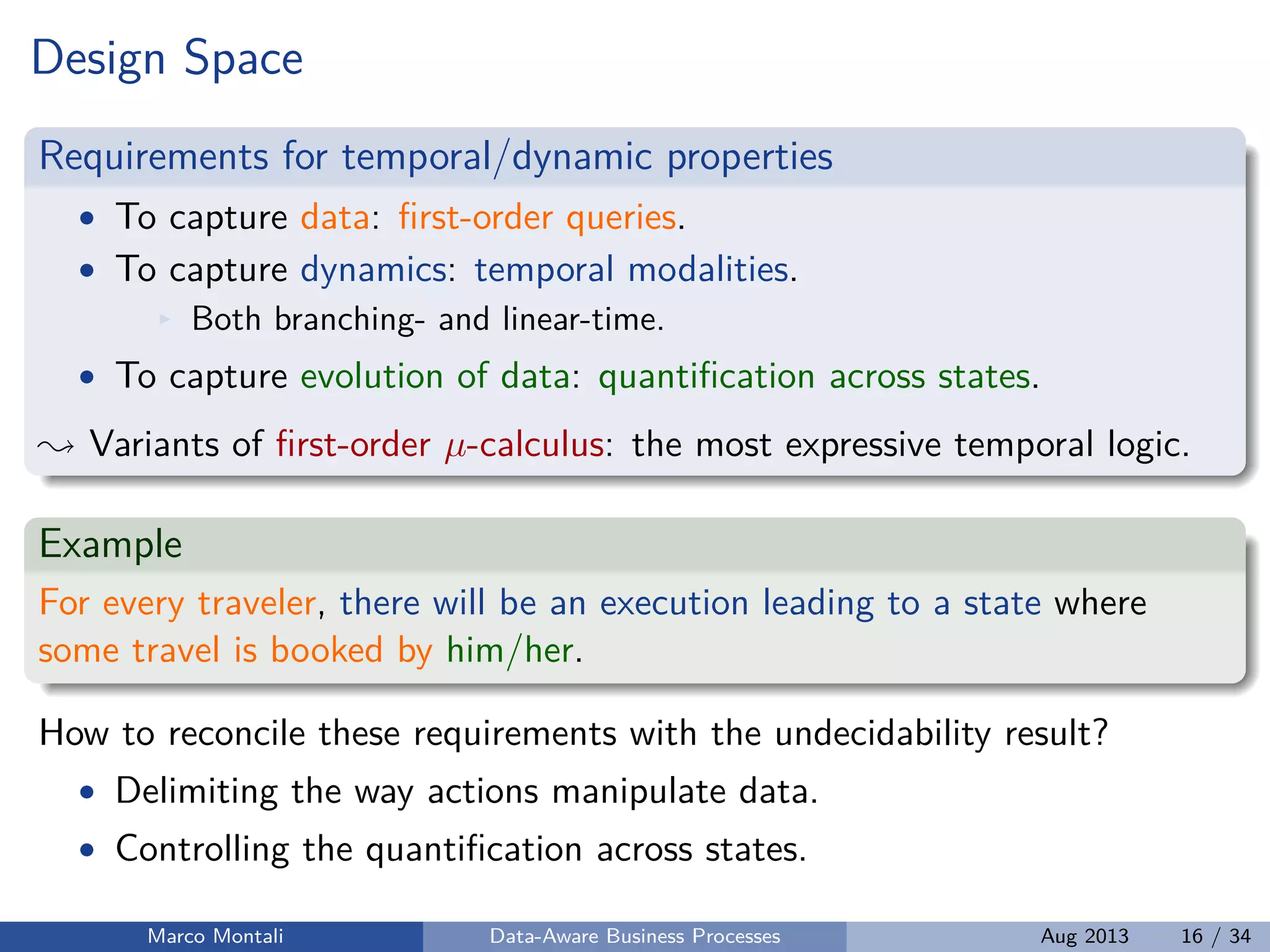 Design Space
Requirements for temporal/dynamic properties
• To capture data: ﬁrst-order queries.
• To capture dynamics: temporal modalities.
Both branching- and linear-time.
• To capture evolution of data: quantiﬁcation across states.
Variants of ﬁrst-order µ-calculus: the most expressive temporal logic.
Example
For every traveler, there will be an execution leading to a state where
some travel is booked by him/her.
How to reconcile these requirements with the undecidability result?
• Delimiting the way actions manipulate data.
• Controlling the quantiﬁcation across states.
Marco Montali Data-Aware Business Processes Aug 2013 16 / 34
 
