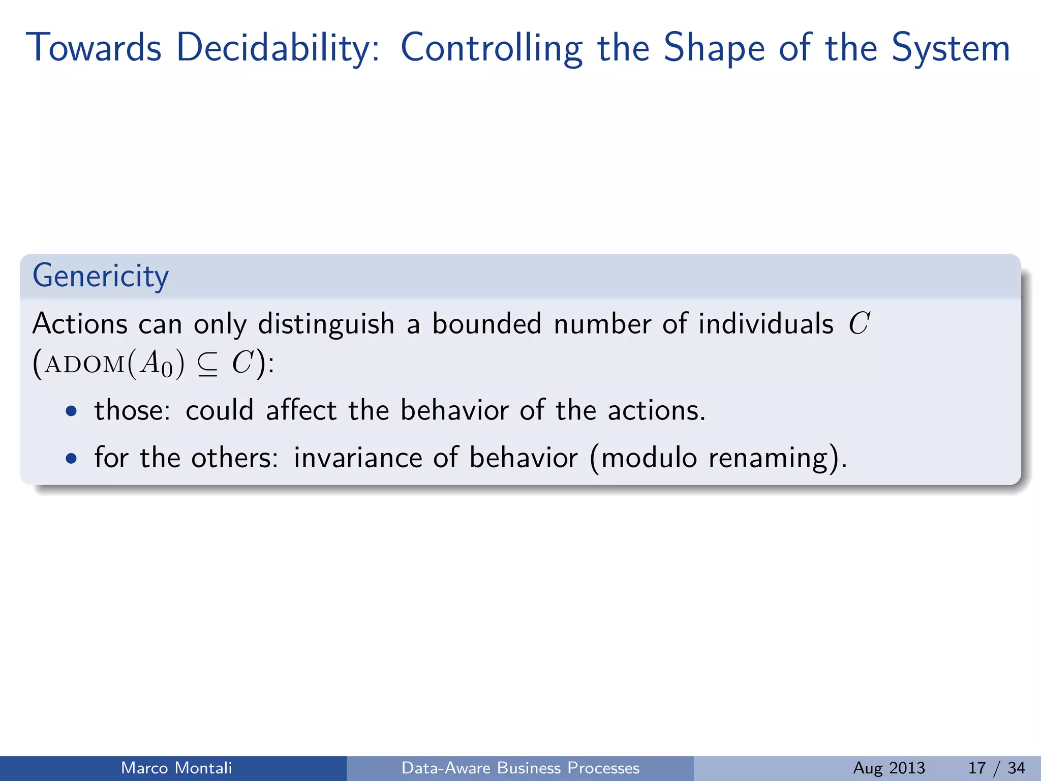 Towards Decidability: Controlling the Shape of the System
Genericity
Actions can only distinguish a bounded number of individuals C
(adom(A0) ⊆ C):
• those: could aﬀect the behavior of the actions.
• for the others: invariance of behavior (modulo renaming).
Marco Montali Data-Aware Business Processes Aug 2013 17 / 34
 