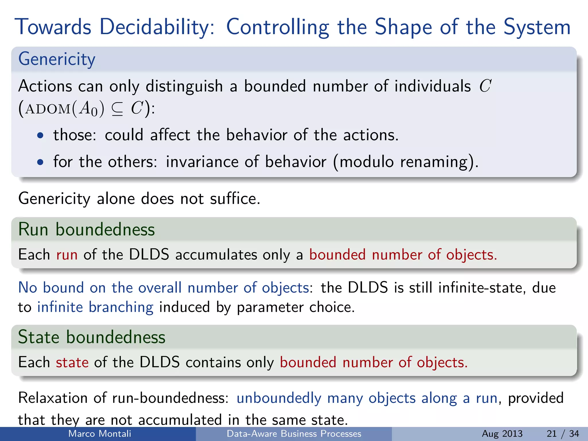 Towards Decidability: Controlling the Shape of the System
Genericity
Actions can only distinguish a bounded number of individuals C
(adom(A0) ⊆ C):
• those: could aﬀect the behavior of the actions.
• for the others: invariance of behavior (modulo renaming).
Genericity alone does not suﬃce.
Run boundedness
Each run of the DLDS accumulates only a bounded number of objects.
No bound on the overall number of objects: the DLDS is still inﬁnite-state, due
to inﬁnite branching induced by parameter choice.
State boundedness
Each state of the DLDS contains only bounded number of objects.
Relaxation of run-boundedness: unboundedly many objects along a run, provided
that they are not accumulated in the same state.
Marco Montali Data-Aware Business Processes Aug 2013 21 / 34
 