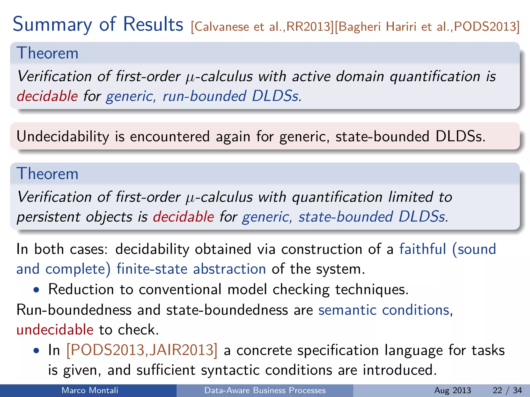 Summary of Results [Calvanese et al.,RR2013][Bagheri Hariri et al.,PODS2013]
Theorem
Veriﬁcation of ﬁrst-order µ-calculus with active domain quantiﬁcation is
decidable for generic, run-bounded DLDSs.
Undecidability is encountered again for generic, state-bounded DLDSs.
Theorem
Veriﬁcation of ﬁrst-order µ-calculus with quantiﬁcation limited to
persistent objects is decidable for generic, state-bounded DLDSs.
In both cases: decidability obtained via construction of a faithful (sound
and complete) ﬁnite-state abstraction of the system.
• Reduction to conventional model checking techniques.
Run-boundedness and state-boundedness are semantic conditions,
undecidable to check.
• In [PODS2013,JAIR2013] a concrete speciﬁcation language for tasks
is given, and suﬃcient syntactic conditions are introduced.
Marco Montali Data-Aware Business Processes Aug 2013 22 / 34
 