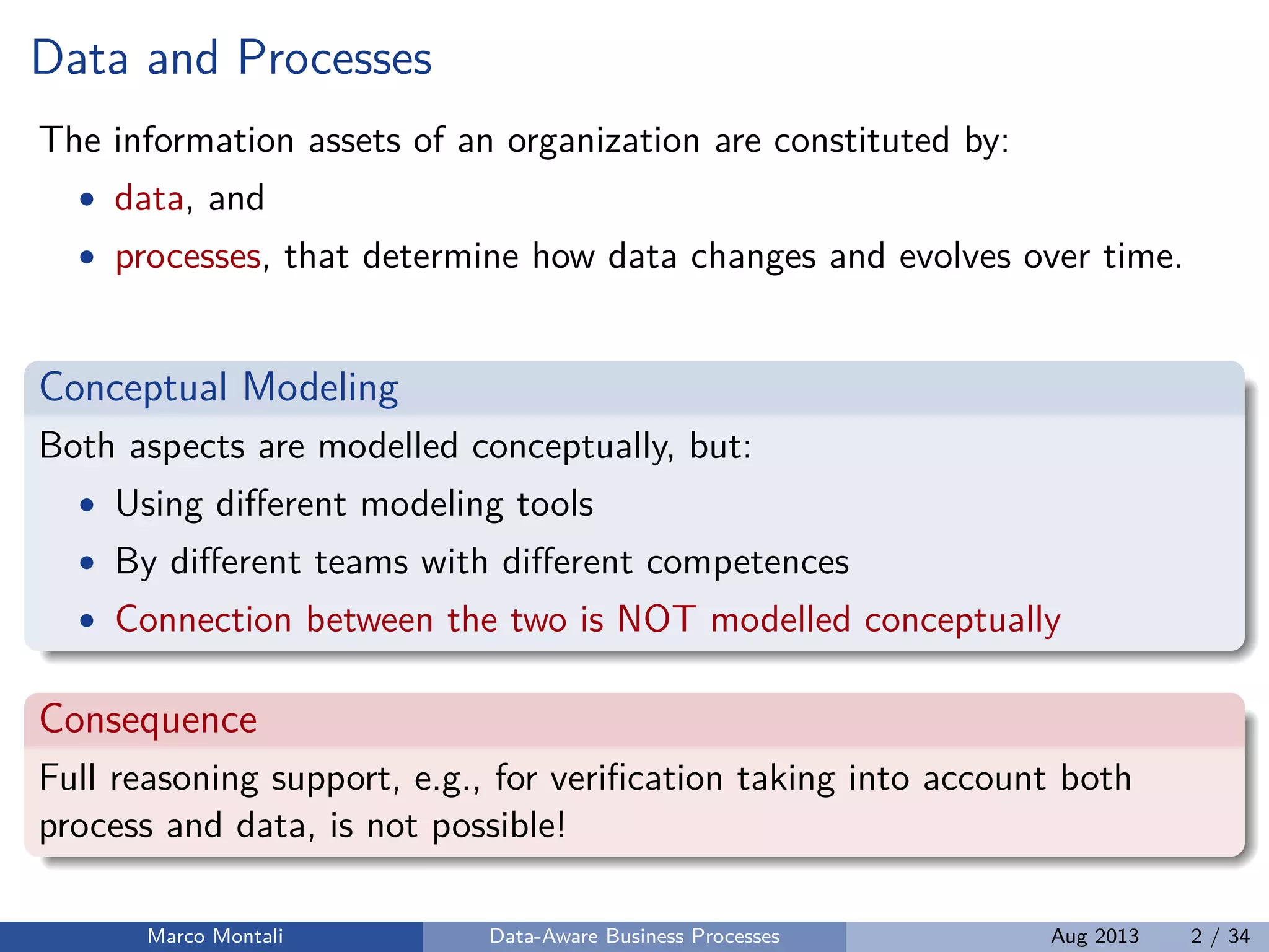 Data and Processes
The information assets of an organization are constituted by:
• data, and
• processes, that determine how data changes and evolves over time.
Conceptual Modeling
Both aspects are modelled conceptually, but:
• Using diﬀerent modeling tools
• By diﬀerent teams with diﬀerent competences
• Connection between the two is NOT modelled conceptually
Consequence
Full reasoning support, e.g., for veriﬁcation taking into account both
process and data, is not possible!
Marco Montali Data-Aware Business Processes Aug 2013 2 / 34
 
