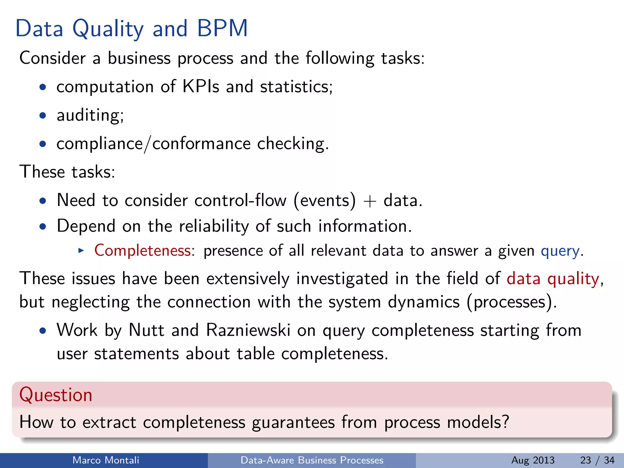 Data Quality and BPM
Consider a business process and the following tasks:
• computation of KPIs and statistics;
• auditing;
• compliance/conformance checking.
These tasks:
• Need to consider control-ﬂow (events) + data.
• Depend on the reliability of such information.
Completeness: presence of all relevant data to answer a given query.
These issues have been extensively investigated in the ﬁeld of data quality,
but neglecting the connection with the system dynamics (processes).
• Work by Nutt and Razniewski on query completeness starting from
user statements about table completeness.
Question
How to extract completeness guarantees from process models?
Marco Montali Data-Aware Business Processes Aug 2013 23 / 34
 