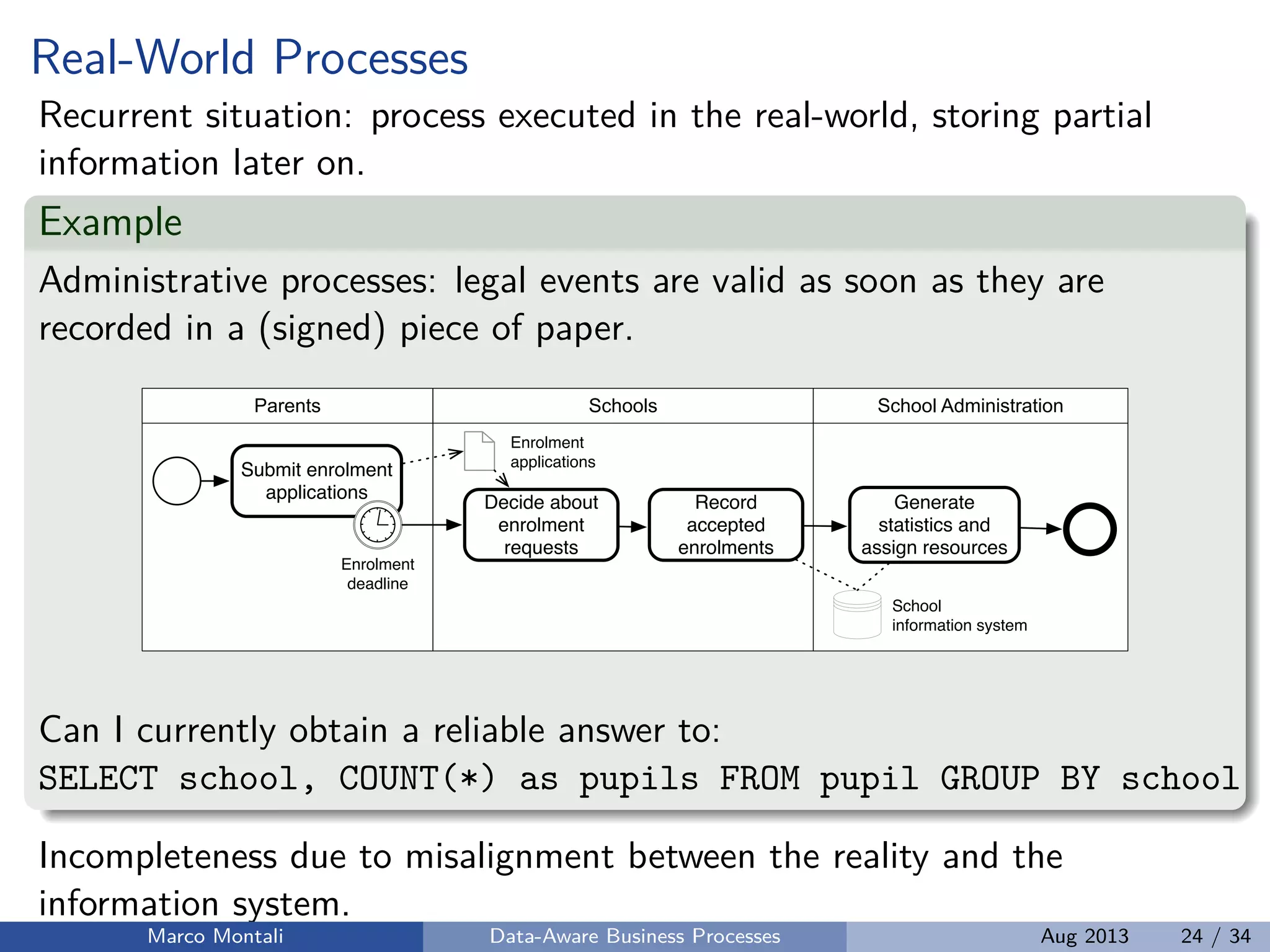 Real-World Processes
Recurrent situation: process executed in the real-world, storing partial
information later on.
Example
Administrative processes: legal events are valid as soon as they are
recorded in a (signed) piece of paper.
Parents
Submit enrolment
applications
Schools School Administration
Decide about
enrolment
requests
Enrolment
applications
Record
accepted
enrolments
Enrolment
deadline
School
information system
Generate
statistics and
assign resources
Can I currently obtain a reliable answer to:
SELECT school, COUNT(*) as pupils FROM pupil GROUP BY school
Incompleteness due to misalignment between the reality and the
information system.
Marco Montali Data-Aware Business Processes Aug 2013 24 / 34
 