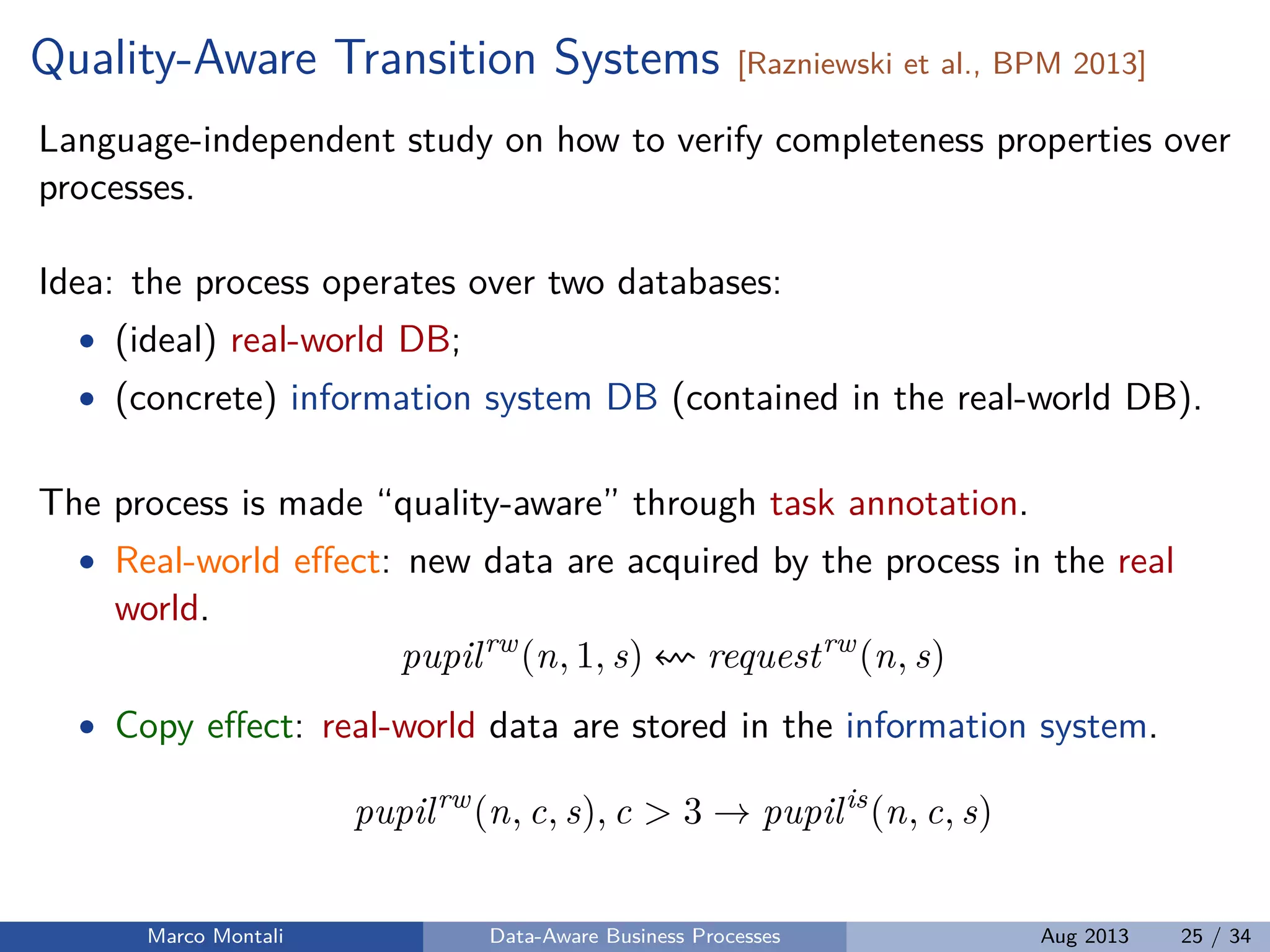 Quality-Aware Transition Systems [Razniewski et al., BPM 2013]
Language-independent study on how to verify completeness properties over
processes.
Idea: the process operates over two databases:
• (ideal) real-world DB;
• (concrete) information system DB (contained in the real-world DB).
The process is made “quality-aware” through task annotation.
• Real-world eﬀect: new data are acquired by the process in the real
world.
pupilrw
(n, 1, s) requestrw
(n, s)
• Copy eﬀect: real-world data are stored in the information system.
pupilrw
(n, c, s), c > 3 → pupilis
(n, c, s)
Marco Montali Data-Aware Business Processes Aug 2013 25 / 34
 