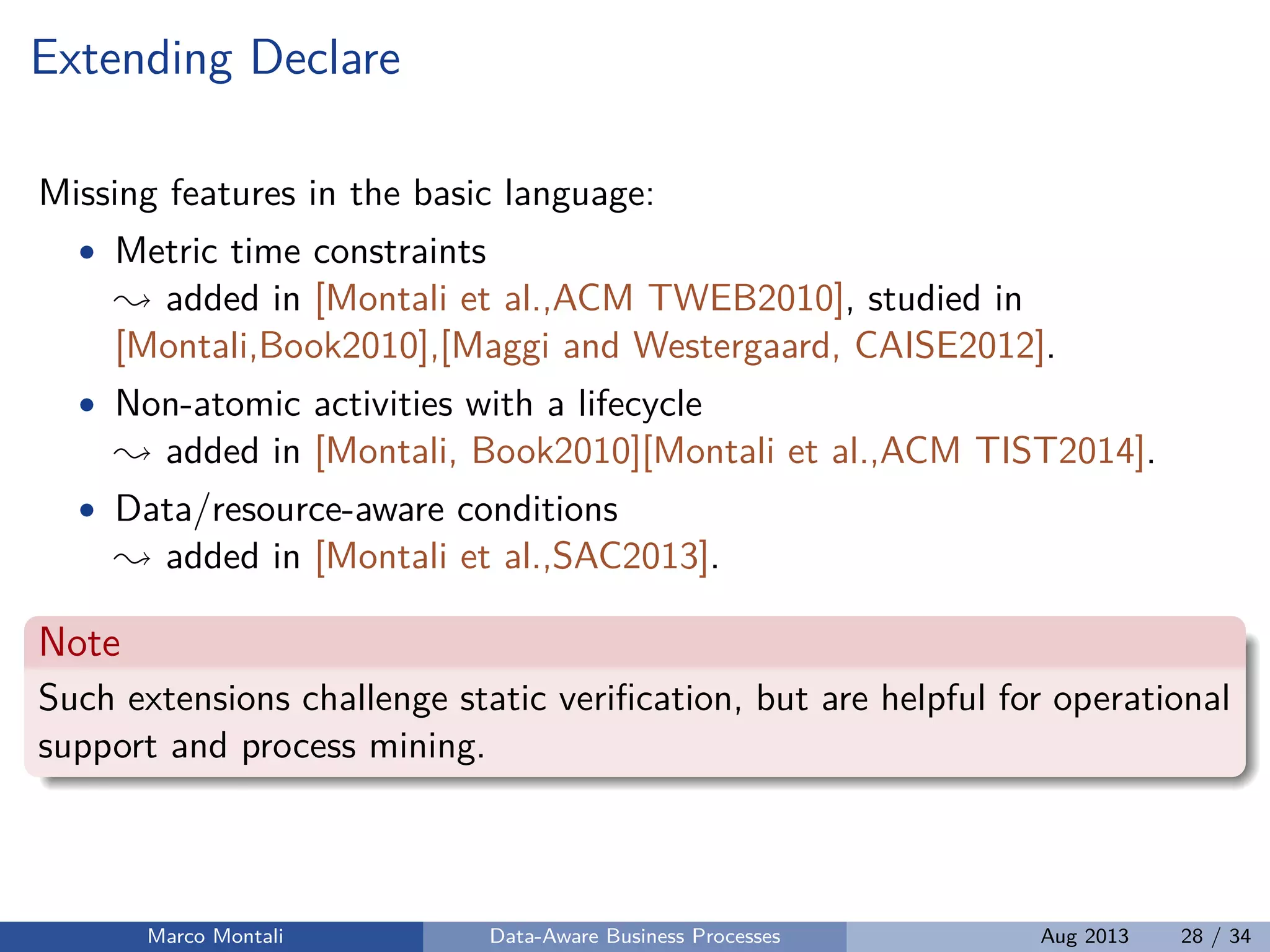 Extending Declare
Missing features in the basic language:
• Metric time constraints
added in [Montali et al.,ACM TWEB2010], studied in
[Montali,Book2010],[Maggi and Westergaard, CAISE2012].
• Non-atomic activities with a lifecycle
added in [Montali, Book2010][Montali et al.,ACM TIST2014].
• Data/resource-aware conditions
added in [Montali et al.,SAC2013].
Note
Such extensions challenge static veriﬁcation, but are helpful for operational
support and process mining.
Marco Montali Data-Aware Business Processes Aug 2013 28 / 34
 