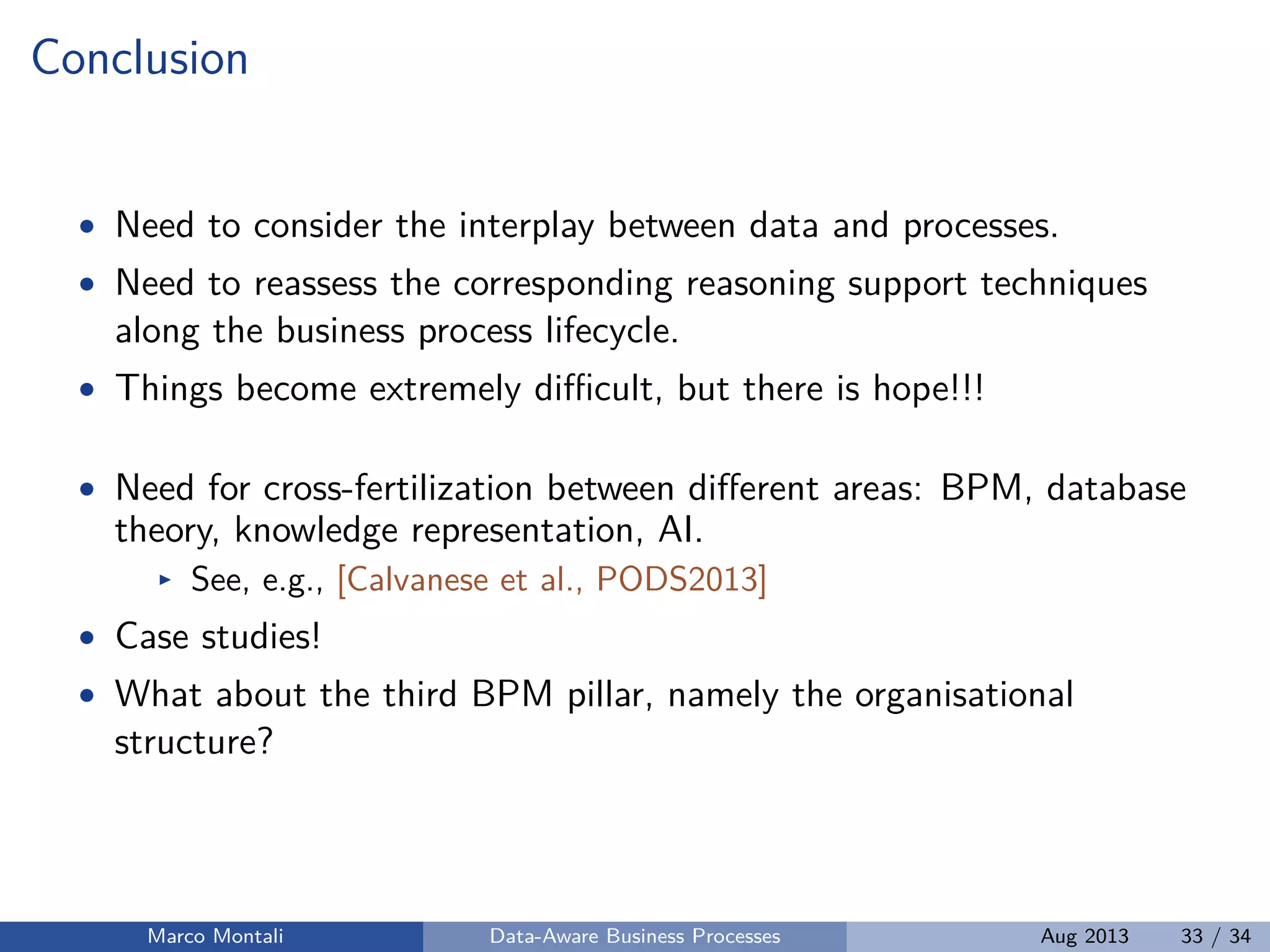 Conclusion
• Need to consider the interplay between data and processes.
• Need to reassess the corresponding reasoning support techniques
along the business process lifecycle.
• Things become extremely diﬃcult, but there is hope!!!
• Need for cross-fertilization between diﬀerent areas: BPM, database
theory, knowledge representation, AI.
See, e.g., [Calvanese et al., PODS2013]
• Case studies!
• What about the third BPM pillar, namely the organisational
structure?
Marco Montali Data-Aware Business Processes Aug 2013 33 / 34
 