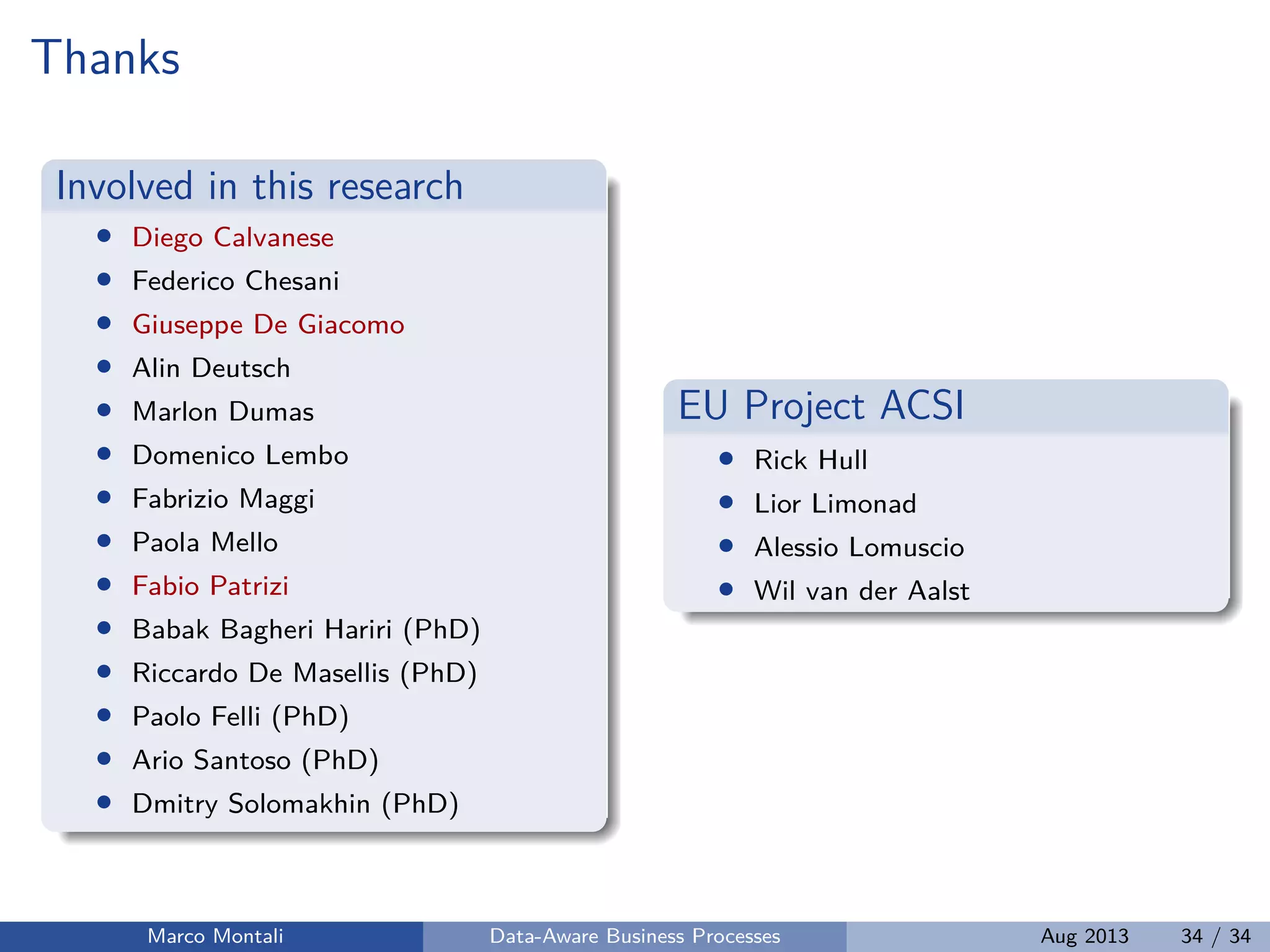 Thanks
Involved in this research
• Diego Calvanese
• Federico Chesani
• Giuseppe De Giacomo
• Alin Deutsch
• Marlon Dumas
• Domenico Lembo
• Fabrizio Maggi
• Paola Mello
• Fabio Patrizi
• Babak Bagheri Hariri (PhD)
• Riccardo De Masellis (PhD)
• Paolo Felli (PhD)
• Ario Santoso (PhD)
• Dmitry Solomakhin (PhD)
EU Project ACSI
• Rick Hull
• Lior Limonad
• Alessio Lomuscio
• Wil van der Aalst
Marco Montali Data-Aware Business Processes Aug 2013 34 / 34
 