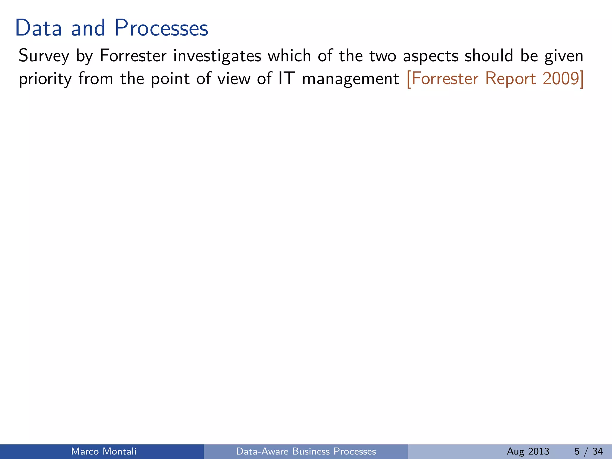 Data and Processes
Survey by Forrester investigates which of the two aspects should be given
priority from the point of view of IT management [Forrester Report 2009]
Marco Montali Data-Aware Business Processes Aug 2013 5 / 34
 
