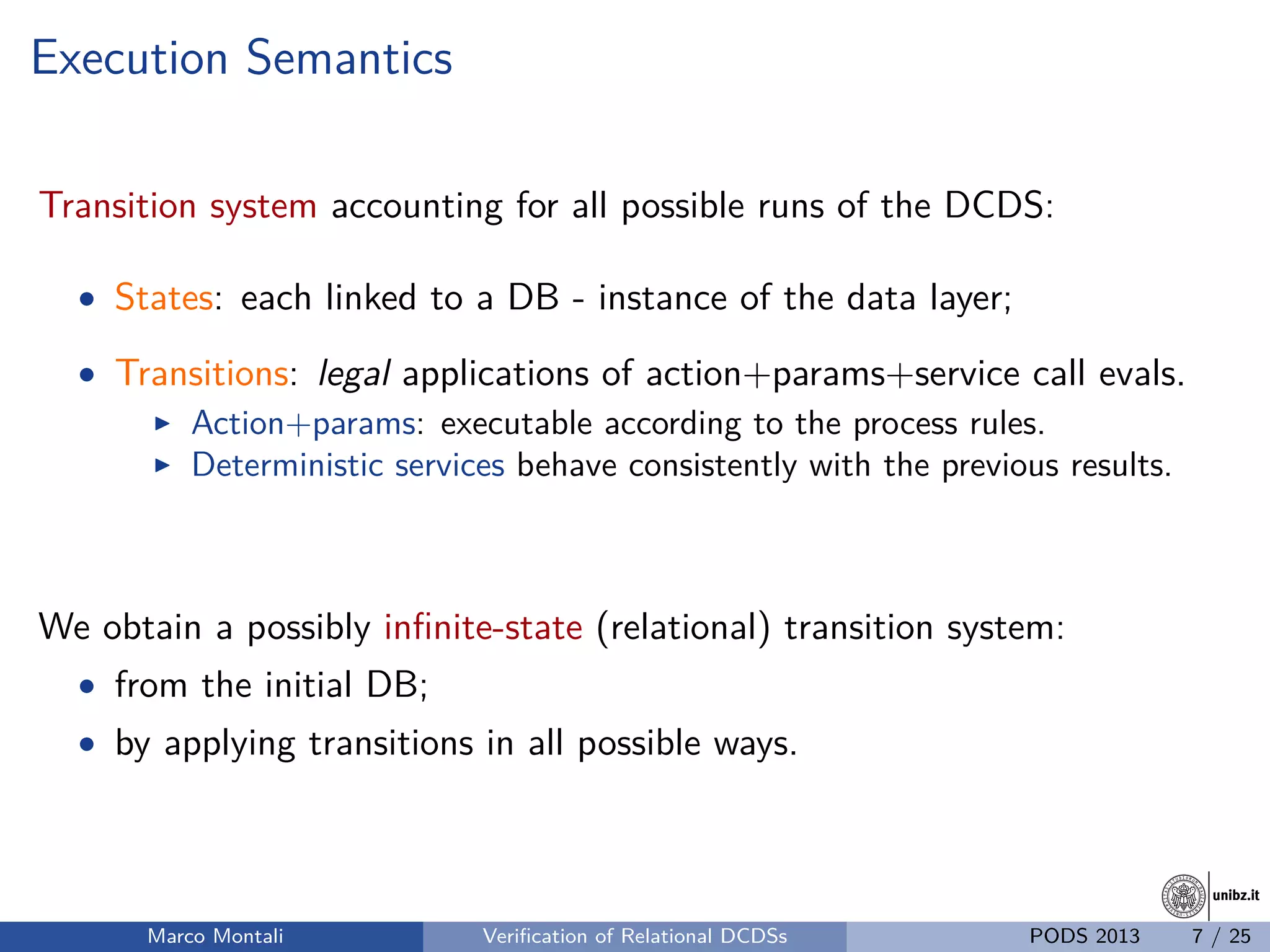 unibz.itunibz.it
Execution Semantics
Transition system accounting for all possible runs of the DCDS:
• States: each linked to a DB - instance of the data layer;
• Transitions: legal applications of action+params+service call evals.
Action+params: executable according to the process rules.
Deterministic services behave consistently with the previous results.
We obtain a possibly inﬁnite-state (relational) transition system:
• from the initial DB;
• by applying transitions in all possible ways.
Marco Montali Veriﬁcation of Relational DCDSs PODS 2013 7 / 25
 