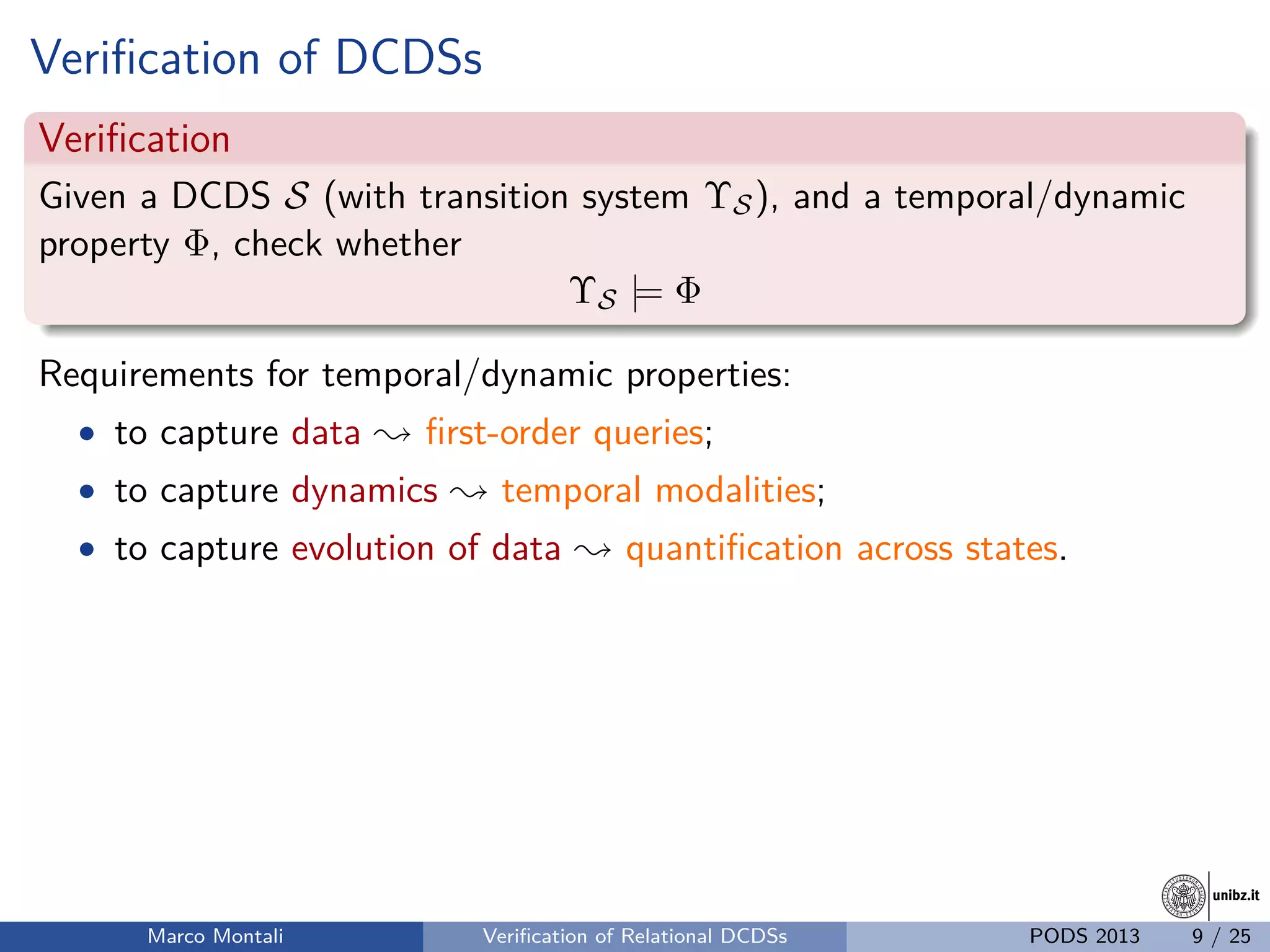 unibz.itunibz.it
Veriﬁcation of DCDSs
Veriﬁcation
Given a DCDS S (with transition system ΥS), and a temporal/dynamic
property Φ, check whether
ΥS |= Φ
Requirements for temporal/dynamic properties:
• to capture data ; ﬁrst-order queries;
• to capture dynamics ; temporal modalities;
• to capture evolution of data ; quantiﬁcation across states.
Marco Montali Veriﬁcation of Relational DCDSs PODS 2013 9 / 25
 