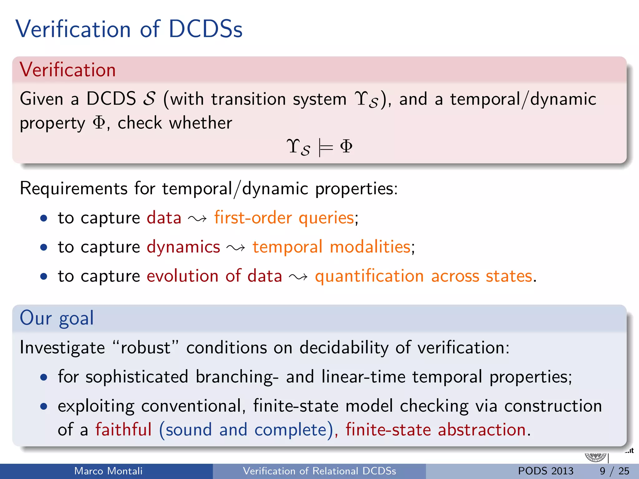 unibz.itunibz.it
Veriﬁcation of DCDSs
Veriﬁcation
Given a DCDS S (with transition system ΥS), and a temporal/dynamic
property Φ, check whether
ΥS |= Φ
Requirements for temporal/dynamic properties:
• to capture data ; ﬁrst-order queries;
• to capture dynamics ; temporal modalities;
• to capture evolution of data ; quantiﬁcation across states.
Our goal
Investigate “robust” conditions on decidability of veriﬁcation:
• for sophisticated branching- and linear-time temporal properties;
• exploiting conventional, ﬁnite-state model checking via construction
of a faithful (sound and complete), ﬁnite-state abstraction.
Marco Montali Veriﬁcation of Relational DCDSs PODS 2013 9 / 25
 