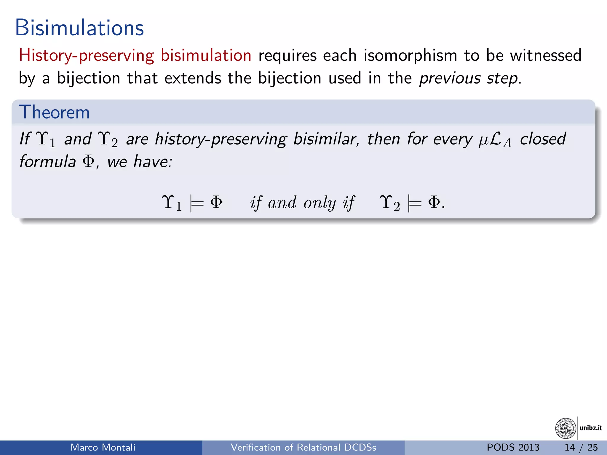 unibz.itunibz.it
Bisimulations
History-preserving bisimulation requires each isomorphism to be witnessed
by a bijection that extends the bijection used in the previous step.
Theorem
If Υ1 and Υ2 are history-preserving bisimilar, then for every µLA closed
formula Φ, we have:
Υ1 |= Φ if and only if Υ2 |= Φ.
Marco Montali Veriﬁcation of Relational DCDSs PODS 2013 14 / 25
 
