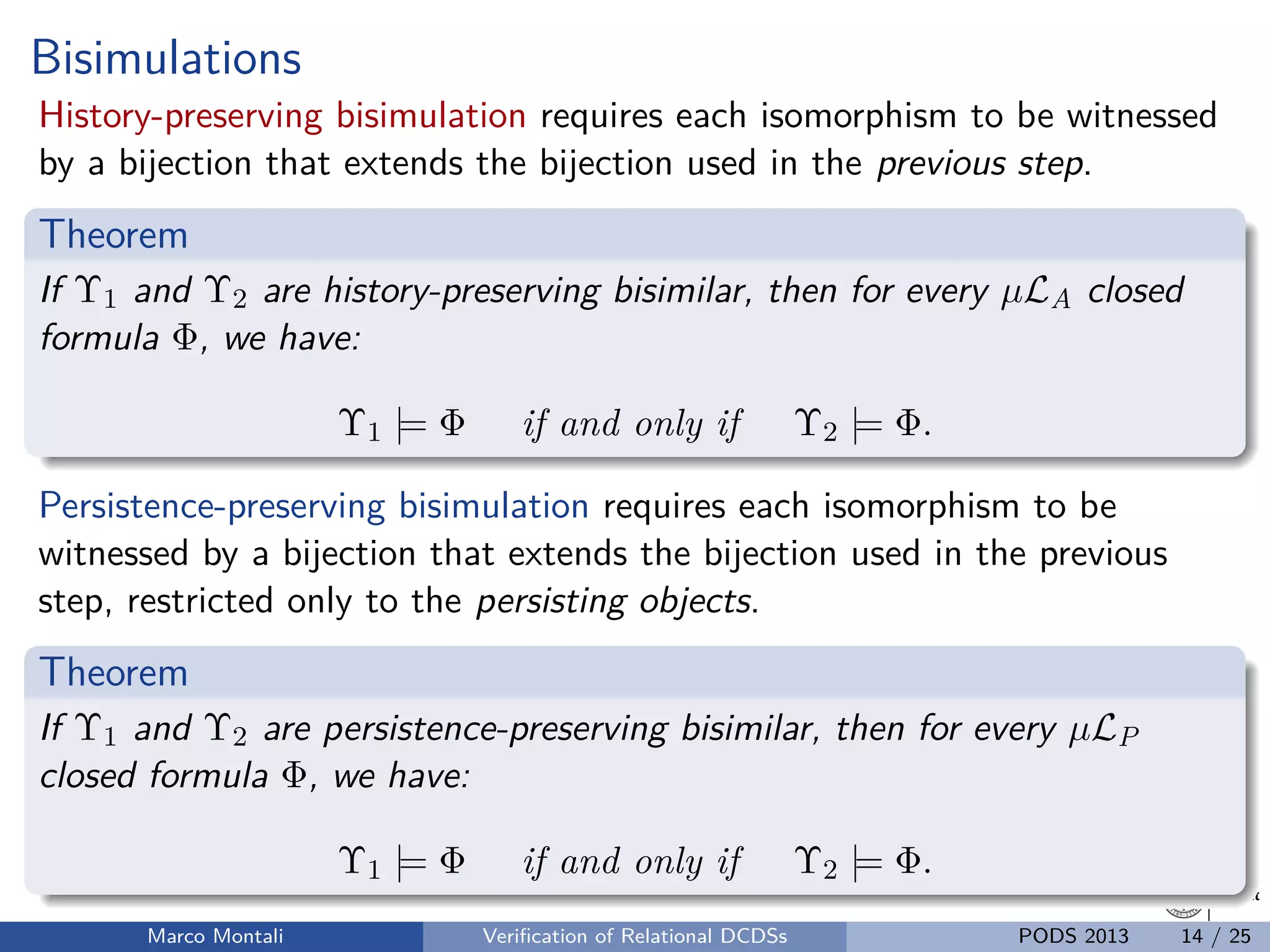 unibz.itunibz.it
Bisimulations
History-preserving bisimulation requires each isomorphism to be witnessed
by a bijection that extends the bijection used in the previous step.
Theorem
If Υ1 and Υ2 are history-preserving bisimilar, then for every µLA closed
formula Φ, we have:
Υ1 |= Φ if and only if Υ2 |= Φ.
Persistence-preserving bisimulation requires each isomorphism to be
witnessed by a bijection that extends the bijection used in the previous
step, restricted only to the persisting objects.
Theorem
If Υ1 and Υ2 are persistence-preserving bisimilar, then for every µLP
closed formula Φ, we have:
Υ1 |= Φ if and only if Υ2 |= Φ.
Marco Montali Veriﬁcation of Relational DCDSs PODS 2013 14 / 25
 