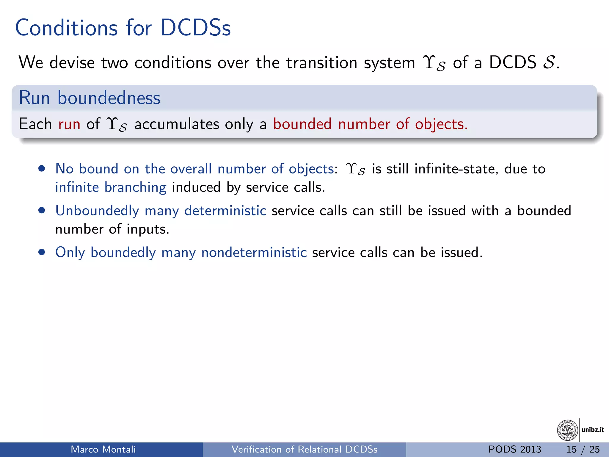 unibz.itunibz.it
Conditions for DCDSs
We devise two conditions over the transition system ΥS of a DCDS S.
Run boundedness
Each run of ΥS accumulates only a bounded number of objects.
• No bound on the overall number of objects: ΥS is still inﬁnite-state, due to
inﬁnite branching induced by service calls.
• Unboundedly many deterministic service calls can still be issued with a bounded
number of inputs.
• Only boundedly many nondeterministic service calls can be issued.
Marco Montali Veriﬁcation of Relational DCDSs PODS 2013 15 / 25
 