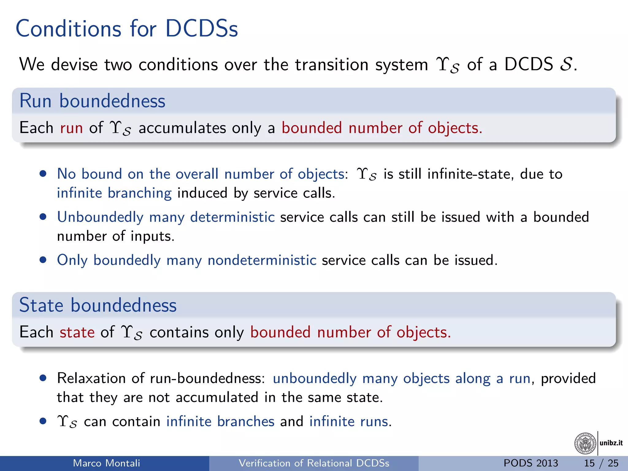 unibz.itunibz.it
Conditions for DCDSs
We devise two conditions over the transition system ΥS of a DCDS S.
Run boundedness
Each run of ΥS accumulates only a bounded number of objects.
• No bound on the overall number of objects: ΥS is still inﬁnite-state, due to
inﬁnite branching induced by service calls.
• Unboundedly many deterministic service calls can still be issued with a bounded
number of inputs.
• Only boundedly many nondeterministic service calls can be issued.
State boundedness
Each state of ΥS contains only bounded number of objects.
• Relaxation of run-boundedness: unboundedly many objects along a run, provided
that they are not accumulated in the same state.
• ΥS can contain inﬁnite branches and inﬁnite runs.
Marco Montali Veriﬁcation of Relational DCDSs PODS 2013 15 / 25
 