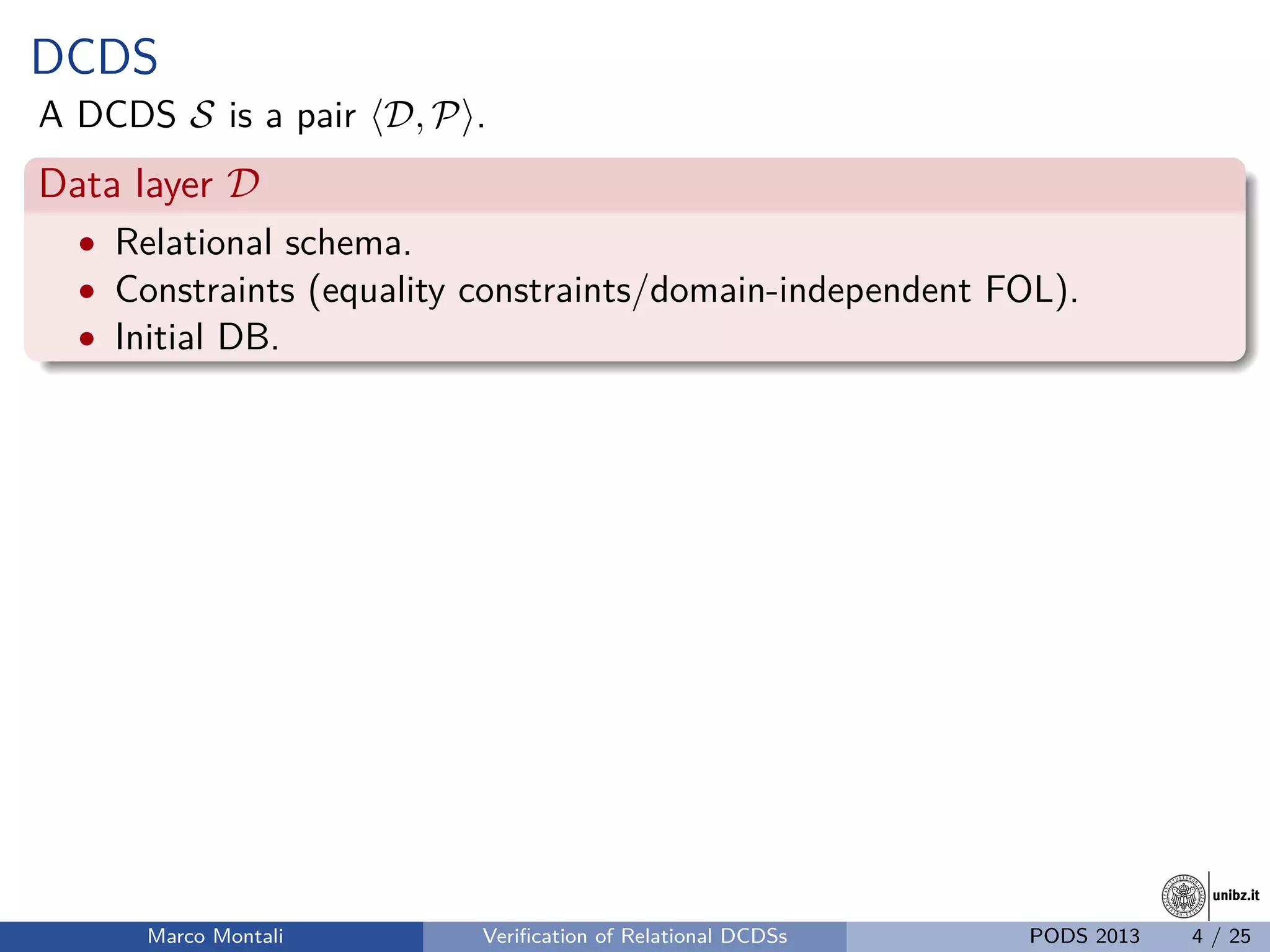 unibz.itunibz.it
DCDS
A DCDS S is a pair D, P .
Data layer D
• Relational schema.
• Constraints (equality constraints/domain-independent FOL).
• Initial DB.
Marco Montali Veriﬁcation of Relational DCDSs PODS 2013 4 / 25
 