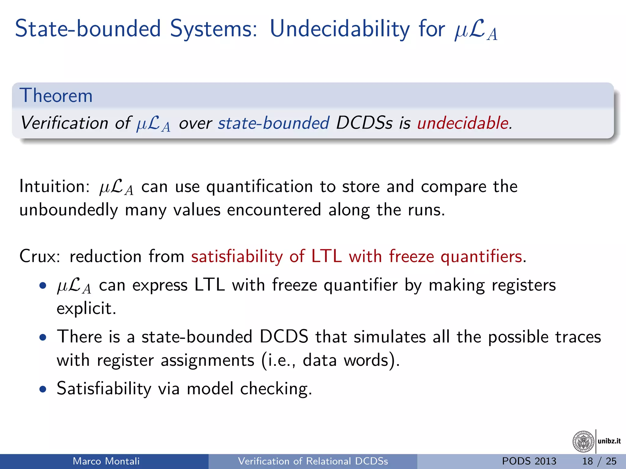 unibz.itunibz.it
State-bounded Systems: Undecidability for µLA
Theorem
Veriﬁcation of µLA over state-bounded DCDSs is undecidable.
Intuition: µLA can use quantiﬁcation to store and compare the
unboundedly many values encountered along the runs.
Crux: reduction from satisﬁability of LTL with freeze quantiﬁers.
• µLA can express LTL with freeze quantiﬁer by making registers
explicit.
• There is a state-bounded DCDS that simulates all the possible traces
with register assignments (i.e., data words).
• Satisﬁability via model checking.
Marco Montali Veriﬁcation of Relational DCDSs PODS 2013 18 / 25
 