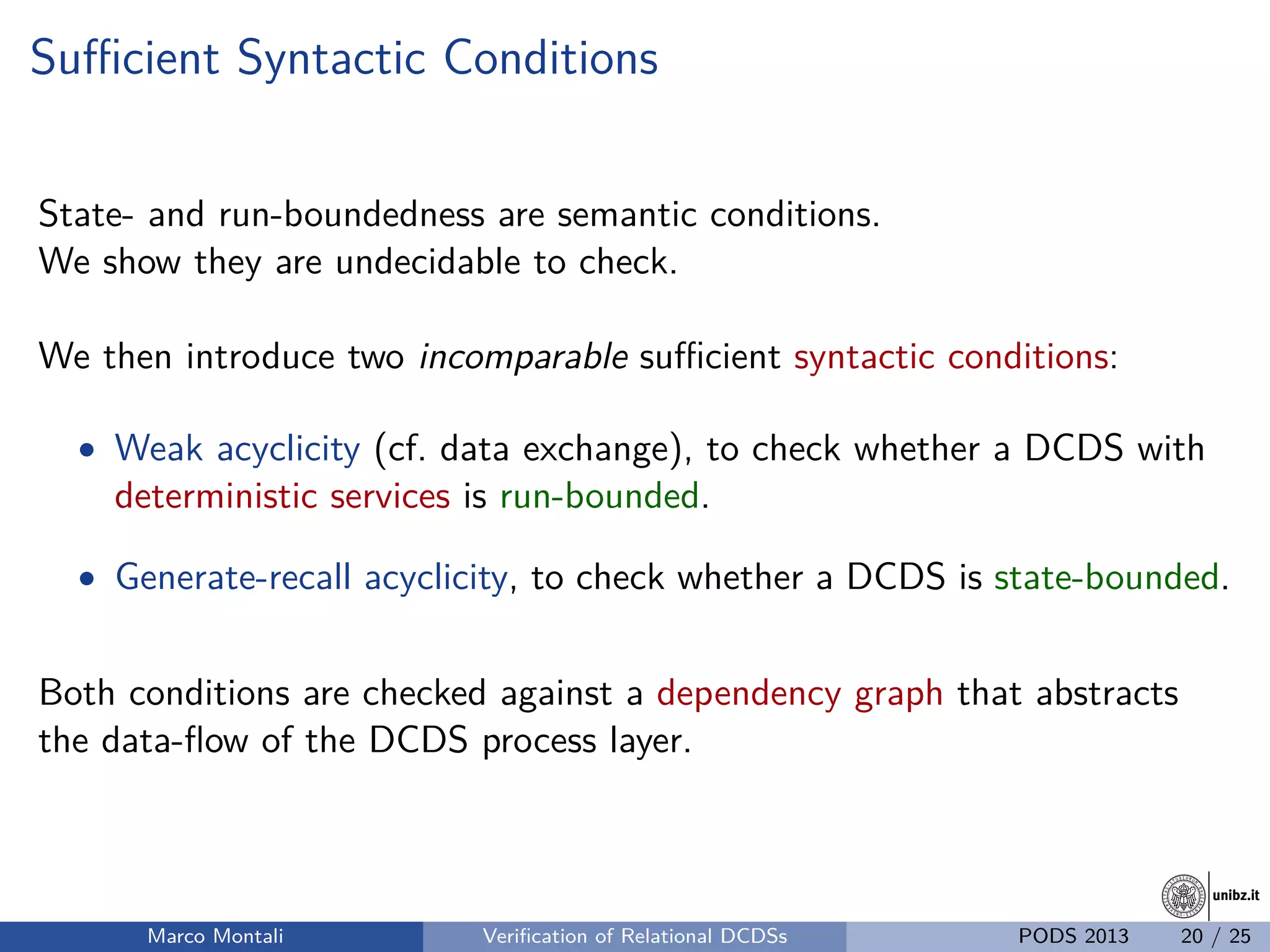 unibz.itunibz.it
Suﬃcient Syntactic Conditions
State- and run-boundedness are semantic conditions.
We show they are undecidable to check.
We then introduce two incomparable suﬃcient syntactic conditions:
• Weak acyclicity (cf. data exchange), to check whether a DCDS with
deterministic services is run-bounded.
• Generate-recall acyclicity, to check whether a DCDS is state-bounded.
Both conditions are checked against a dependency graph that abstracts
the data-ﬂow of the DCDS process layer.
Marco Montali Veriﬁcation of Relational DCDSs PODS 2013 20 / 25
 