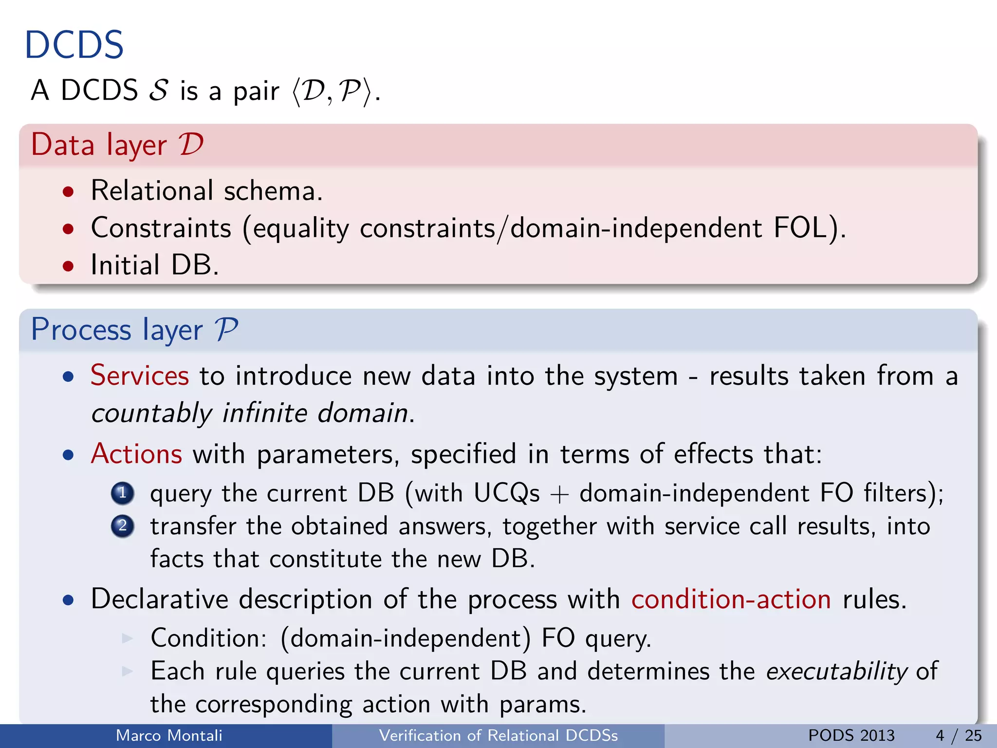 unibz.itunibz.it
DCDS
A DCDS S is a pair D, P .
Data layer D
• Relational schema.
• Constraints (equality constraints/domain-independent FOL).
• Initial DB.
Process layer P
• Services to introduce new data into the system - results taken from a
countably inﬁnite domain.
• Actions with parameters, speciﬁed in terms of eﬀects that:
1 query the current DB (with UCQs + domain-independent FO ﬁlters);
2 transfer the obtained answers, together with service call results, into
facts that constitute the new DB.
• Declarative description of the process with condition-action rules.
Condition: (domain-independent) FO query.
Each rule queries the current DB and determines the executability of
the corresponding action with params.
Marco Montali Veriﬁcation of Relational DCDSs PODS 2013 4 / 25
 