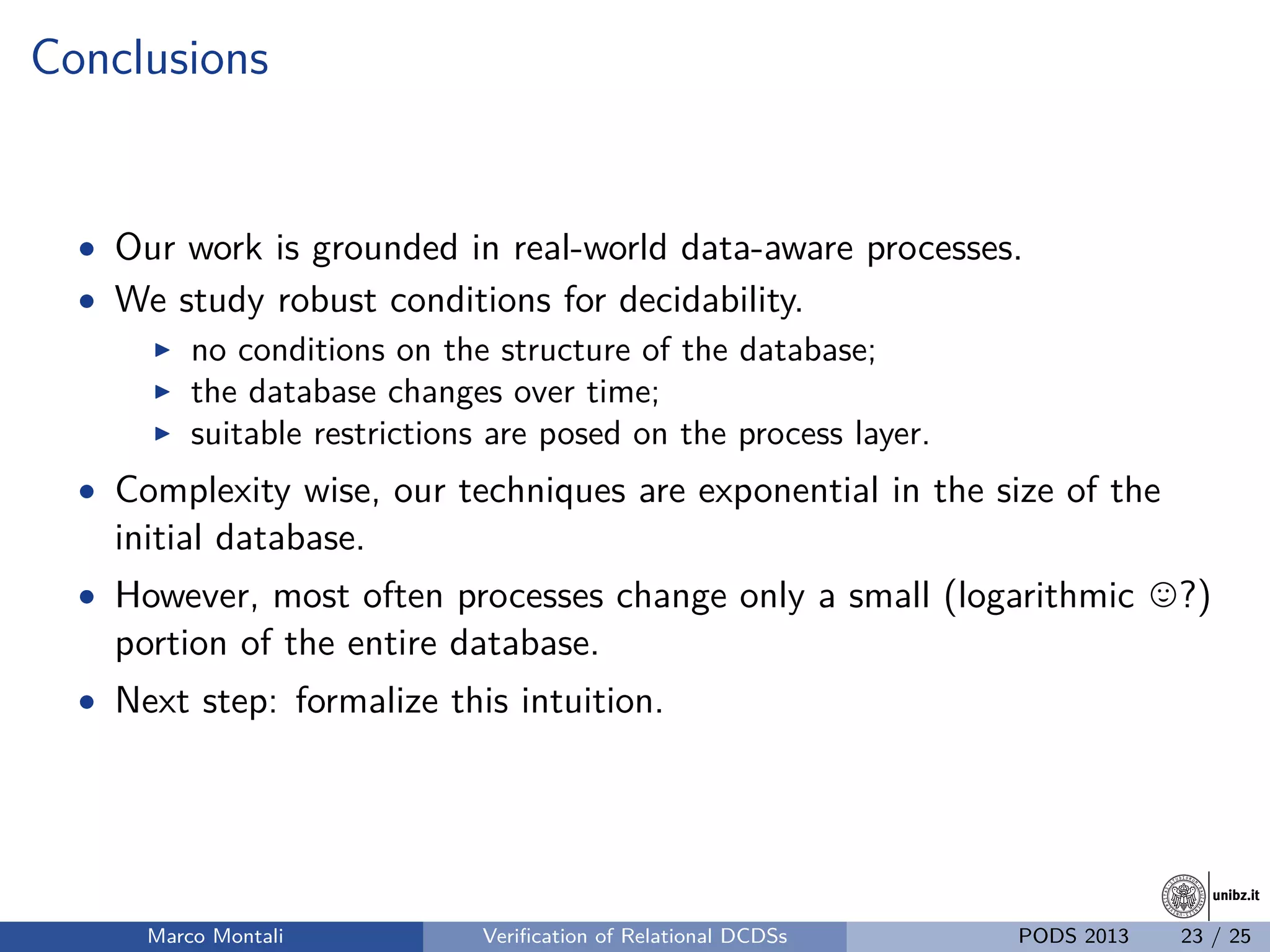 unibz.itunibz.it
Conclusions
• Our work is grounded in real-world data-aware processes.
• We study robust conditions for decidability.
no conditions on the structure of the database;
the database changes over time;
suitable restrictions are posed on the process layer.
• Complexity wise, our techniques are exponential in the size of the
initial database.
• However, most often processes change only a small (logarithmic ?)
portion of the entire database.
• Next step: formalize this intuition.
Marco Montali Veriﬁcation of Relational DCDSs PODS 2013 23 / 25
 