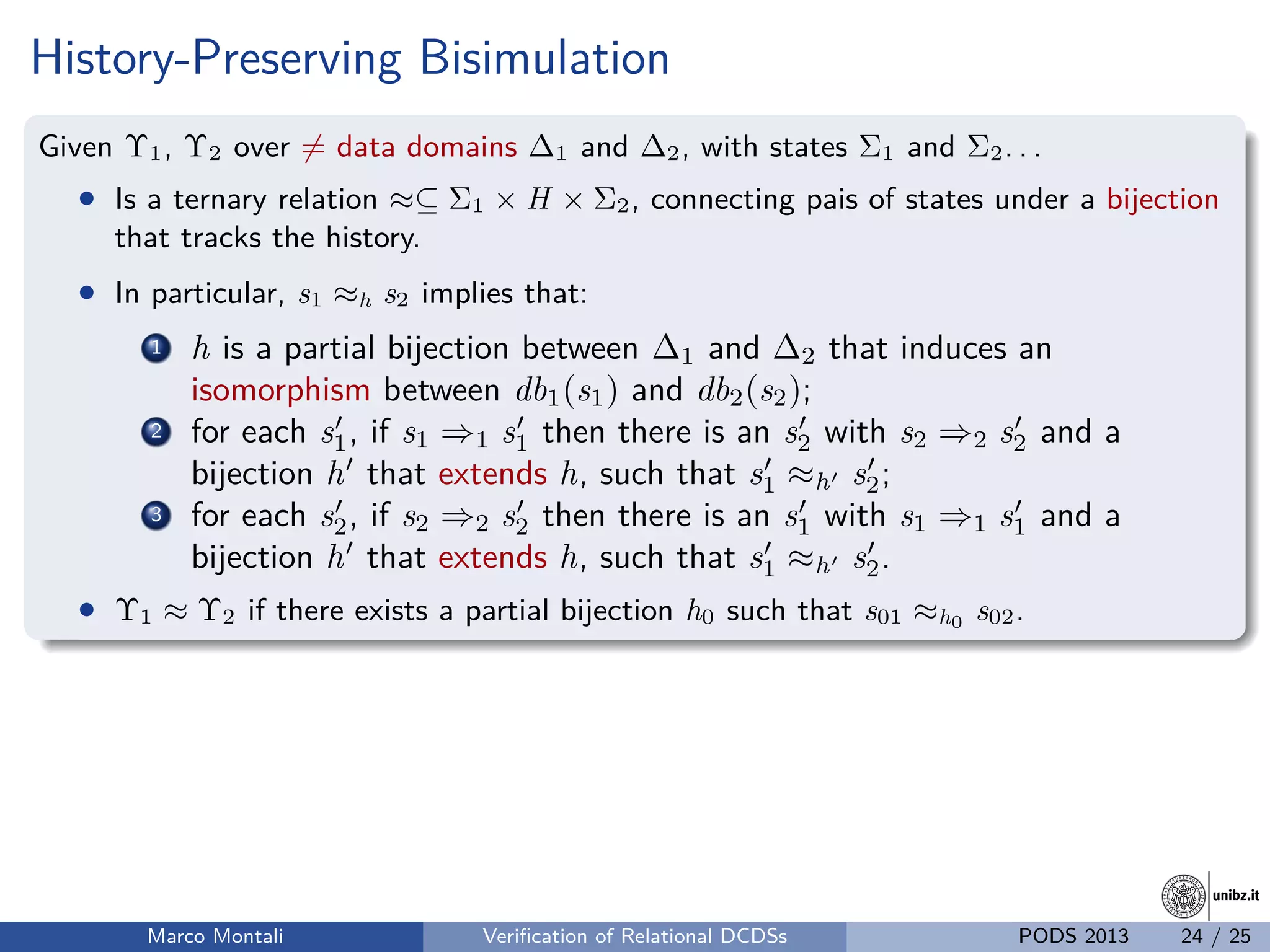 unibz.itunibz.it
History-Preserving Bisimulation
Given Υ1, Υ2 over = data domains ∆1 and ∆2, with states Σ1 and Σ2. . .
• Is a ternary relation ≈⊆ Σ1 × H × Σ2, connecting pais of states under a bijection
that tracks the history.
• In particular, s1 ≈h s2 implies that:
1 h is a partial bijection between ∆1 and ∆2 that induces an
isomorphism between db1(s1) and db2(s2);
2 for each s1, if s1 ⇒1 s1 then there is an s2 with s2 ⇒2 s2 and a
bijection h that extends h, such that s1 ≈h s2;
3 for each s2, if s2 ⇒2 s2 then there is an s1 with s1 ⇒1 s1 and a
bijection h that extends h, such that s1 ≈h s2.
• Υ1 ≈ Υ2 if there exists a partial bijection h0 such that s01 ≈h0 s02.
Marco Montali Veriﬁcation of Relational DCDSs PODS 2013 24 / 25
 