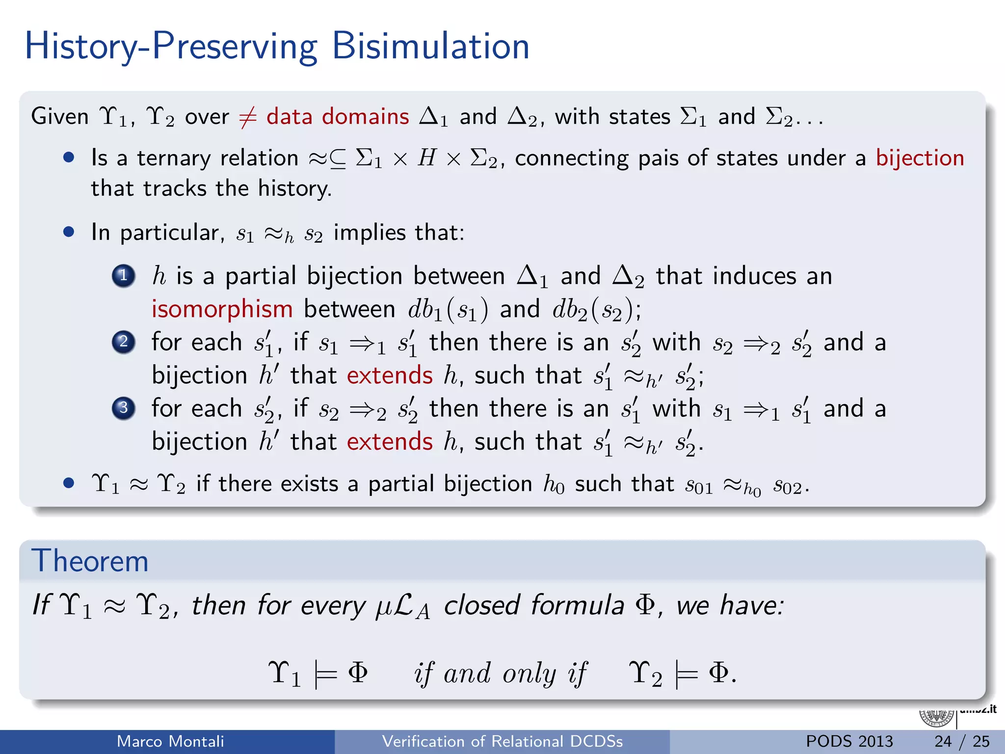 unibz.itunibz.it
History-Preserving Bisimulation
Given Υ1, Υ2 over = data domains ∆1 and ∆2, with states Σ1 and Σ2. . .
• Is a ternary relation ≈⊆ Σ1 × H × Σ2, connecting pais of states under a bijection
that tracks the history.
• In particular, s1 ≈h s2 implies that:
1 h is a partial bijection between ∆1 and ∆2 that induces an
isomorphism between db1(s1) and db2(s2);
2 for each s1, if s1 ⇒1 s1 then there is an s2 with s2 ⇒2 s2 and a
bijection h that extends h, such that s1 ≈h s2;
3 for each s2, if s2 ⇒2 s2 then there is an s1 with s1 ⇒1 s1 and a
bijection h that extends h, such that s1 ≈h s2.
• Υ1 ≈ Υ2 if there exists a partial bijection h0 such that s01 ≈h0 s02.
Theorem
If Υ1 ≈ Υ2, then for every µLA closed formula Φ, we have:
Υ1 |= Φ if and only if Υ2 |= Φ.
Marco Montali Veriﬁcation of Relational DCDSs PODS 2013 24 / 25
 