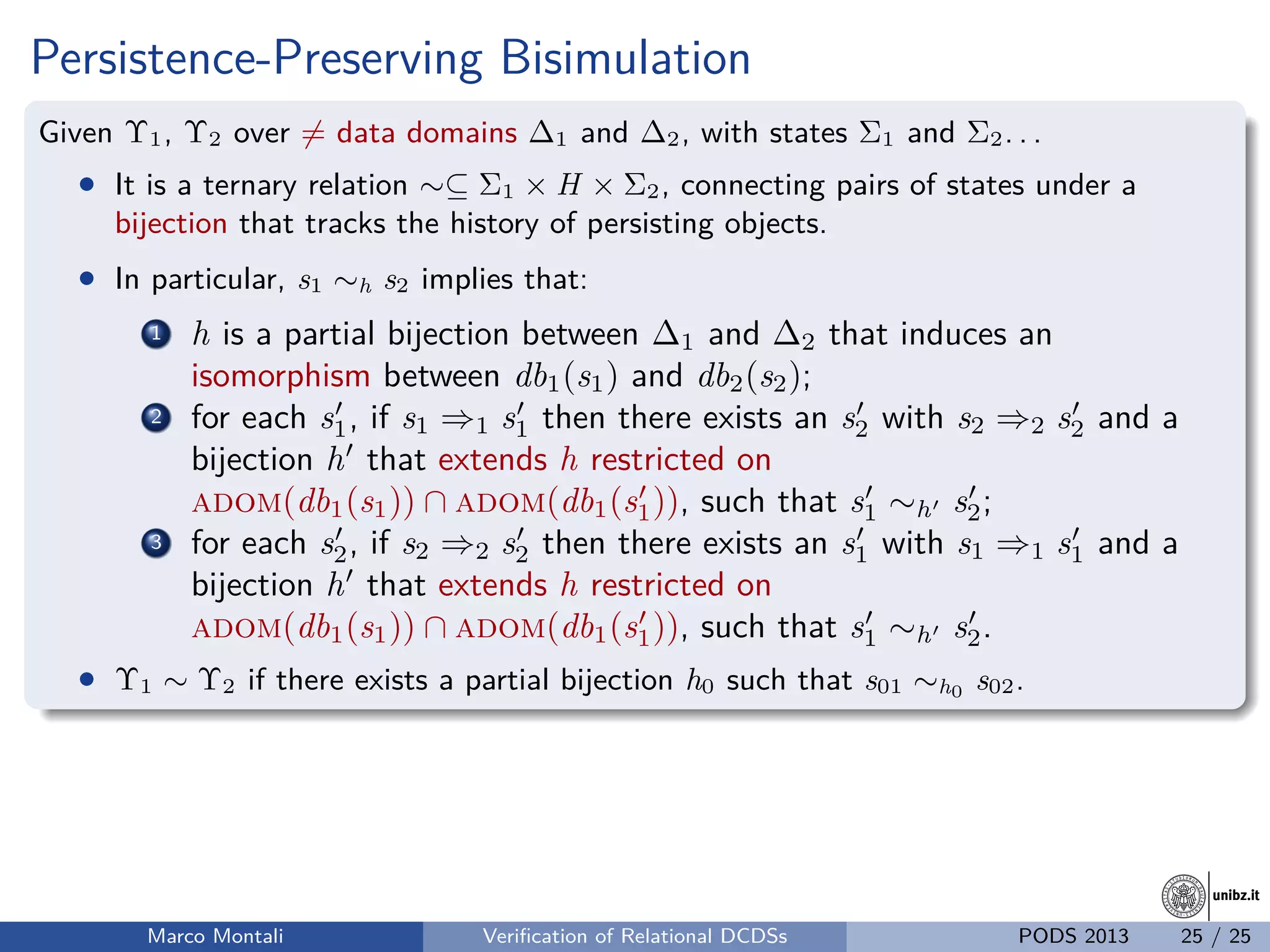 unibz.itunibz.it
Persistence-Preserving Bisimulation
Given Υ1, Υ2 over = data domains ∆1 and ∆2, with states Σ1 and Σ2. . .
• It is a ternary relation ∼⊆ Σ1 × H × Σ2, connecting pairs of states under a
bijection that tracks the history of persisting objects.
• In particular, s1 ∼h s2 implies that:
1 h is a partial bijection between ∆1 and ∆2 that induces an
isomorphism between db1(s1) and db2(s2);
2 for each s1, if s1 ⇒1 s1 then there exists an s2 with s2 ⇒2 s2 and a
bijection h that extends h restricted on
adom(db1(s1)) ∩ adom(db1(s1)), such that s1 ∼h s2;
3 for each s2, if s2 ⇒2 s2 then there exists an s1 with s1 ⇒1 s1 and a
bijection h that extends h restricted on
adom(db1(s1)) ∩ adom(db1(s1)), such that s1 ∼h s2.
• Υ1 ∼ Υ2 if there exists a partial bijection h0 such that s01 ∼h0 s02.
Marco Montali Veriﬁcation of Relational DCDSs PODS 2013 25 / 25
 