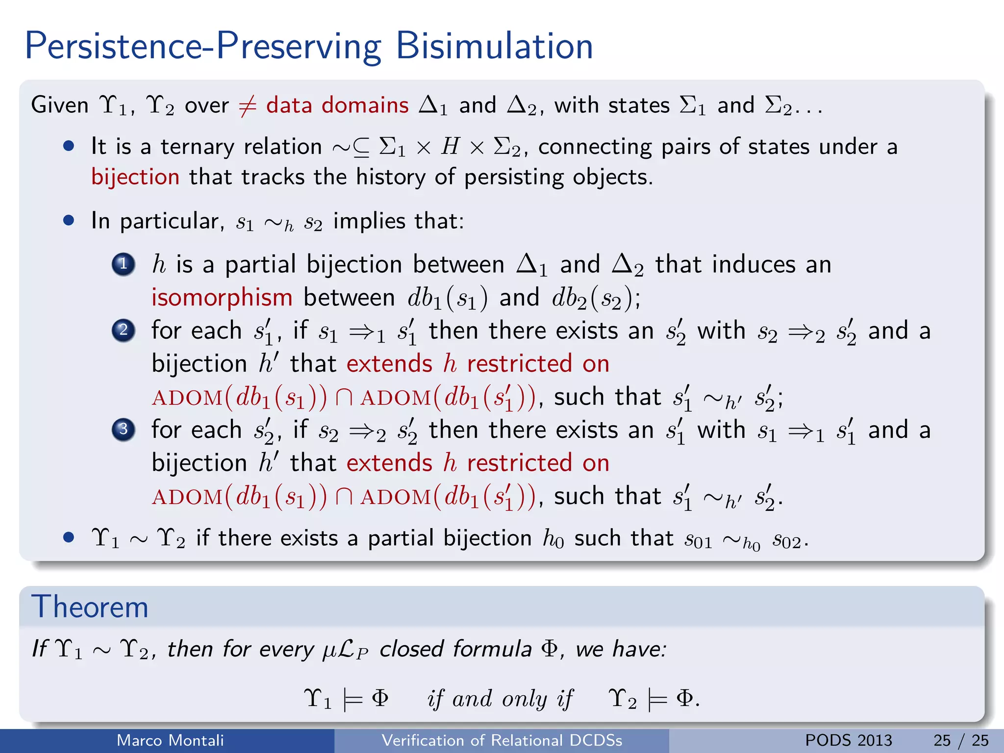 unibz.itunibz.it
Persistence-Preserving Bisimulation
Given Υ1, Υ2 over = data domains ∆1 and ∆2, with states Σ1 and Σ2. . .
• It is a ternary relation ∼⊆ Σ1 × H × Σ2, connecting pairs of states under a
bijection that tracks the history of persisting objects.
• In particular, s1 ∼h s2 implies that:
1 h is a partial bijection between ∆1 and ∆2 that induces an
isomorphism between db1(s1) and db2(s2);
2 for each s1, if s1 ⇒1 s1 then there exists an s2 with s2 ⇒2 s2 and a
bijection h that extends h restricted on
adom(db1(s1)) ∩ adom(db1(s1)), such that s1 ∼h s2;
3 for each s2, if s2 ⇒2 s2 then there exists an s1 with s1 ⇒1 s1 and a
bijection h that extends h restricted on
adom(db1(s1)) ∩ adom(db1(s1)), such that s1 ∼h s2.
• Υ1 ∼ Υ2 if there exists a partial bijection h0 such that s01 ∼h0 s02.
Theorem
If Υ1 ∼ Υ2, then for every µLP closed formula Φ, we have:
Υ1 |= Φ if and only if Υ2 |= Φ.
Marco Montali Veriﬁcation of Relational DCDSs PODS 2013 25 / 25
 