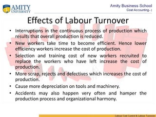 Effects of Labour Turnover
• Interruptions in the continuous process of production which
results that overall production is reduced.
• New workers take time to become efficient. Hence lower
efficiency workers increase the cost of production.
• Selection and training cost of new workers recruited to
replace the workers who have left increase the cost of
production.
• More scrap, rejects and defectives which increases the cost of
production.
• Cause more depreciation on tools and machinery.
• Accidents may also happen very often and hamper the
production process and organizational harmony.
 