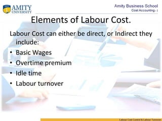 Elements of Labour Cost.
Labour Cost can either be direct, or Indirect they
include:
• Basic Wages
• Overtime premium
• Idle time
• Labour turnover
 