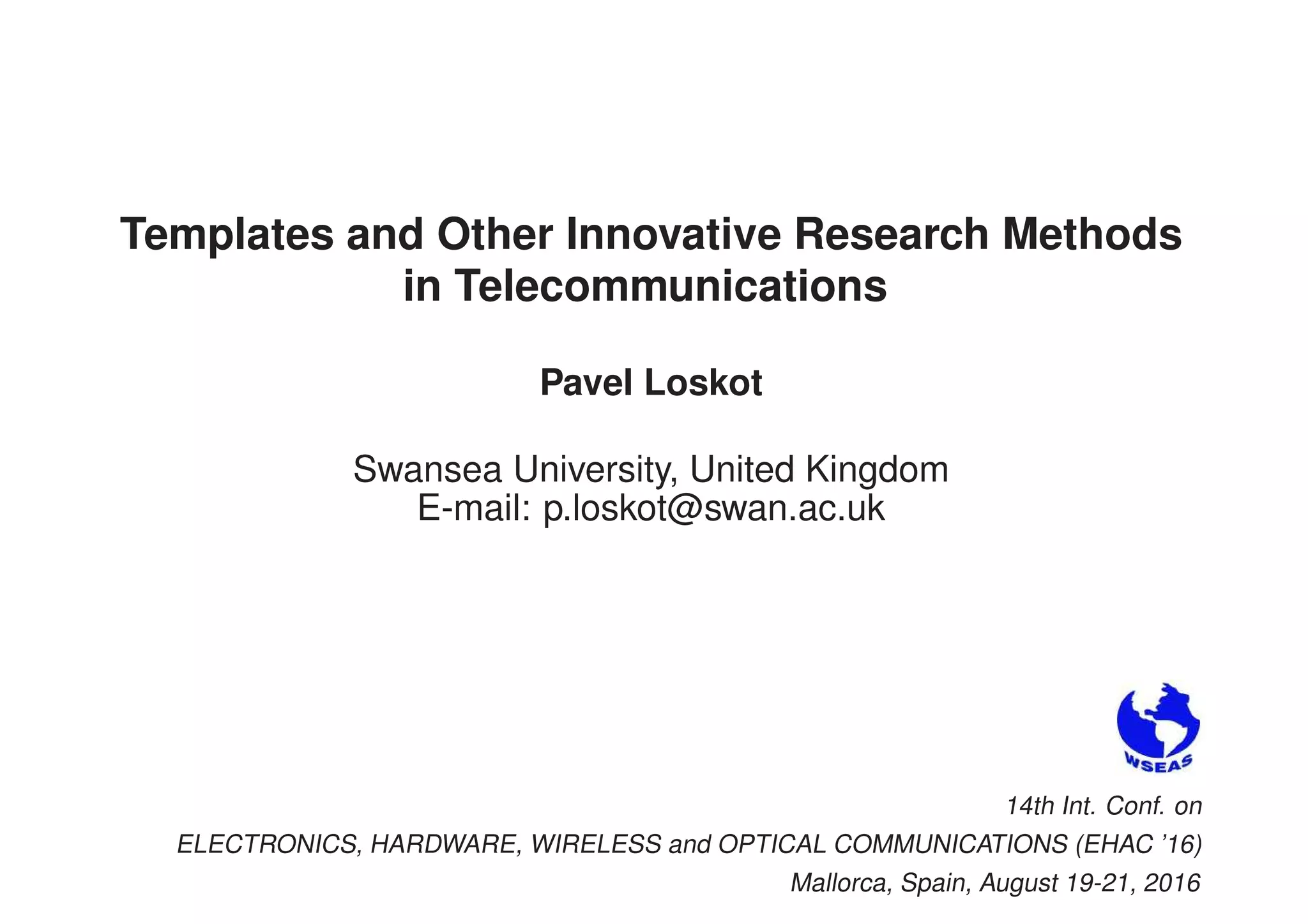 Templates and Other Innovative Research Methods
in Telecommunications
Pavel Loskot
Swansea University, United Kingdom
E-mail: p.loskot@swan.ac.uk
14th Int. Conf. on
ELECTRONICS, HARDWARE, WIRELESS and OPTICAL COMMUNICATIONS (EHAC ’16)
Mallorca, Spain, August 19-21, 2016
 